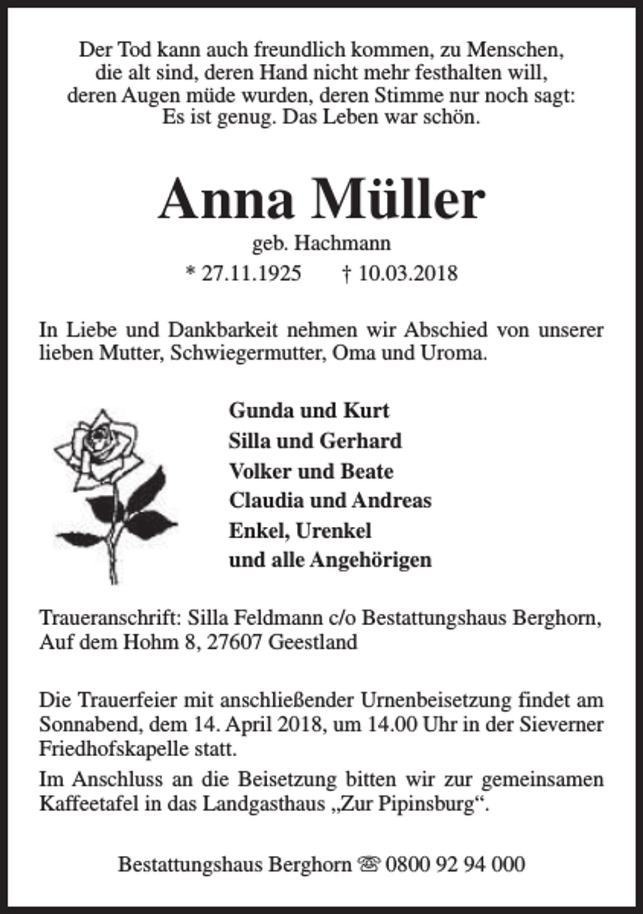 <p>Der Tod kann auch freundlich kommen, zu Menschen,<br />die alt sind, deren Hand nicht mehr festhalten will,<br />deren Augen müde wurden, deren Stimme nur noch sagt:<br />Es ist genug. Das Leben war schön.</p><p>Anna Müller<br />geb. Hachmann<br />* 27.11.1925<br />† 10.03.2018</p><p>In Liebe und Dankbarkeit nehmen wir Abschied von unserer<br />lieben Mutter, Schwiegermutter, Oma und Uroma.<br />Gunda und Kurt<br />Silla und Gerhard<br />Volker und Beate<br />Claudia und Andreas<br />Enkel, Urenkel<br />und alle Angehörigen<br />Traueranschrift: Silla Feldmann c/o Bestattungshaus Berghorn,<br />Auf dem Hohm 8, 27607 Geestland<br />Die Trauerfeier mit anschließender Urnenbeisetzung findet am<br />Sonnabend, dem 14. April 2018, um 14.00 Uhr in der Sieverner<br />Friedhofskapelle statt.<br />Im Anschluss an die Beisetzung bitten wir zur gemeinsamen<br />Kaffeetafel in das Landgasthaus „Zur Pipinsburg“.<br />Bestattungshaus Berghorn s 0800 92 94 000</p>