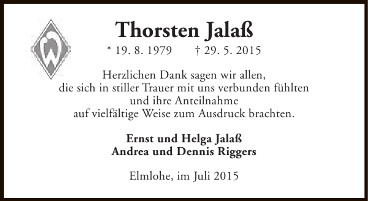 <p>Thorsten Jalaß</p><p>* 19. 8. 1979</p><p>† 29. 5. 2015</p><p>Herzlichen Dank sagen wir allen,<br />die sich in stiller Trauer mit uns verbunden fühlten<br />und ihre Anteilnahme<br />auf vielfältige Weise zum Ausdruck brachten.<br />Ernst und Helga Jalaß<br />Andrea und Dennis Riggers<br />Elmlohe, im Juli 2015</p>