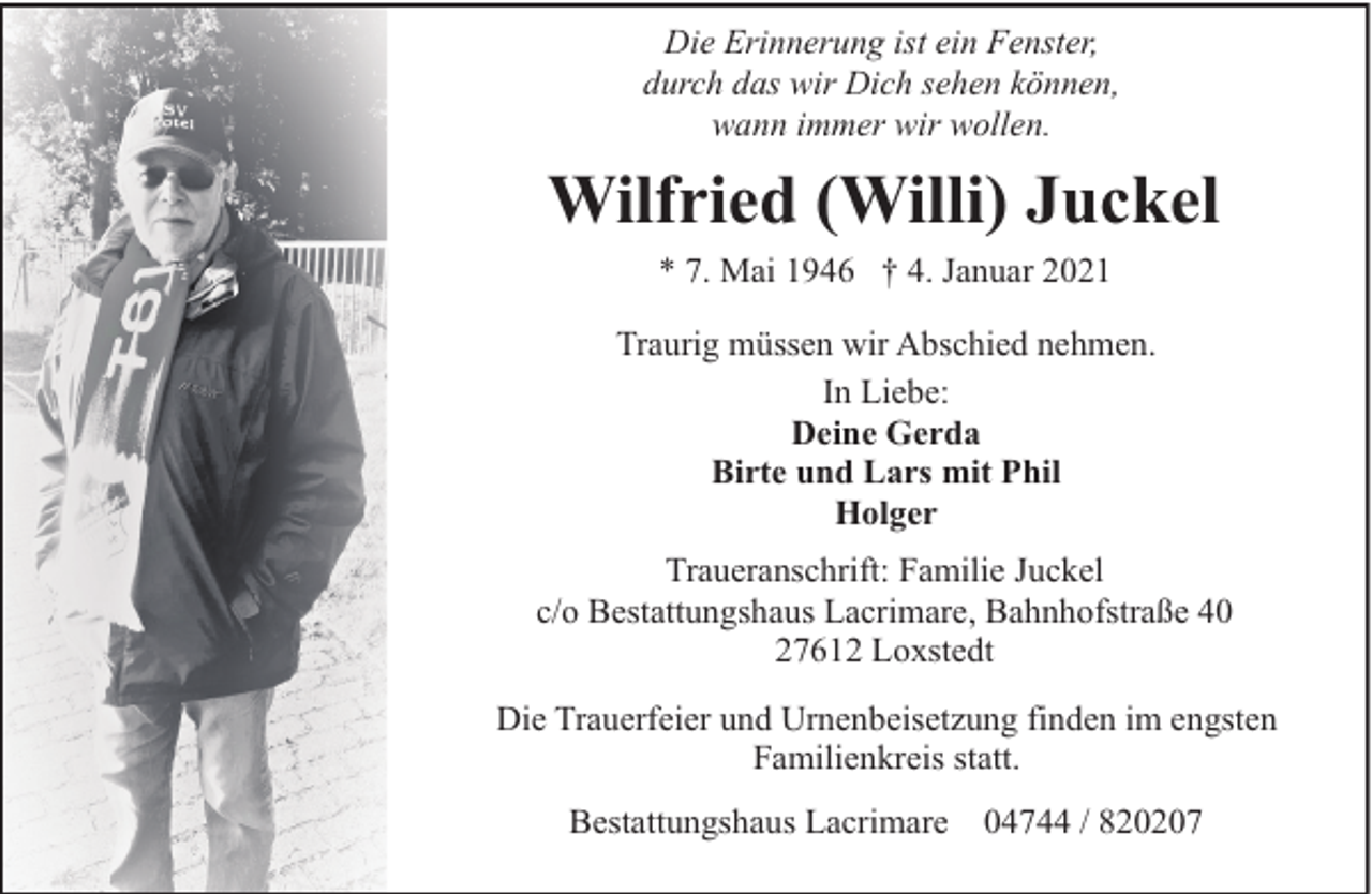 <p>Die Erinnerung ist ein Fenster,<br />durch das wir Dich sehen können,<br />wann immer wir wollen.</p><p>Wilfried (Willi) Juckel<br />* 7. Mai 1946 † 4. Januar 2021<br />Traurig müssen wir Abschied nehmen.<br />In Liebe:<br />Deine Gerda<br />Birte und Lars mit Phil<br />Holger<br />Traueranschrift: Familie Juckel<br />c/o Bestattungshaus Lacrimare, Bahnhofstraße 40<br />27612 Loxstedt<br />Die Trauerfeier und Urnenbeisetzung finden im engsten<br />Familienkreis statt.<br />Bestattungshaus Lacrimare 04744 / 820207</p>