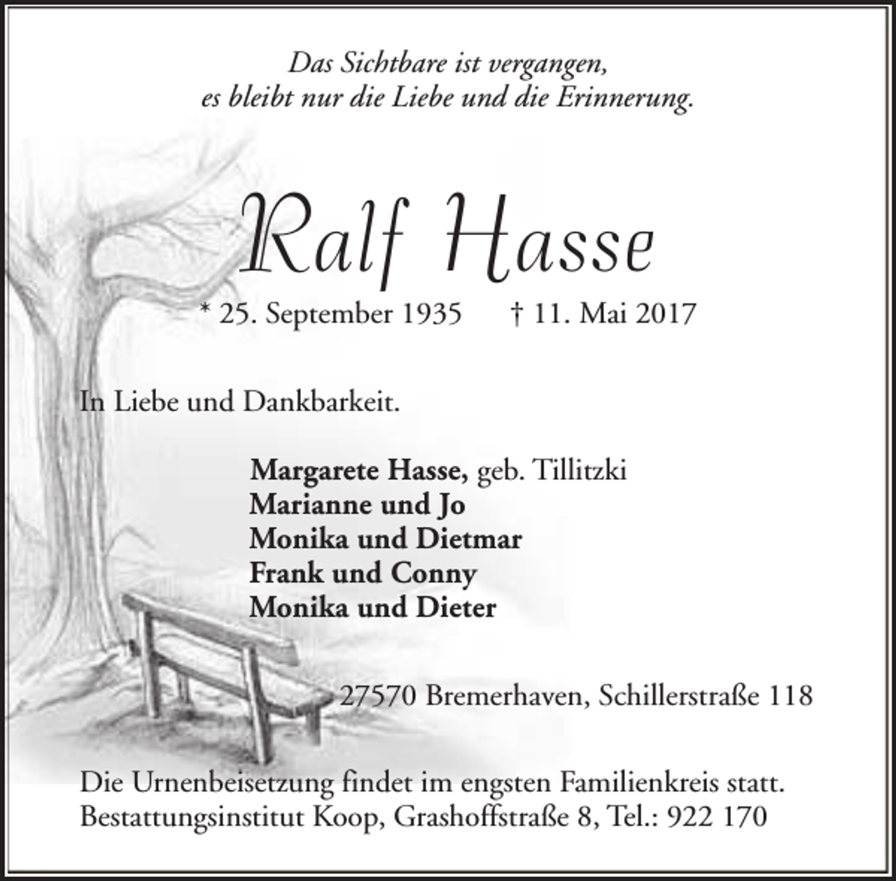 <p>Das Sichtbare ist vergangen,<br />es bleibt nur die Liebe und die Erinnerung.</p><p>Ralf Hasse</p><p>* 25. September 1935</p><p>† 11. Mai 2017</p><p>In Liebe und Dankbarkeit.<br />Margarete Hasse, geb. Tillitzki<br />Marianne und Jo<br />Monika und Dietmar<br />Frank und Conny<br />Monika und Dieter<br />27570 Bremerhaven, Schillerstraße 118<br />Die Urnenbeisetzung findet im engsten Familienkreis statt.<br />Bestattungsinstitut Koop, Grashoffstraße 8, Tel.: 922 170</p>
