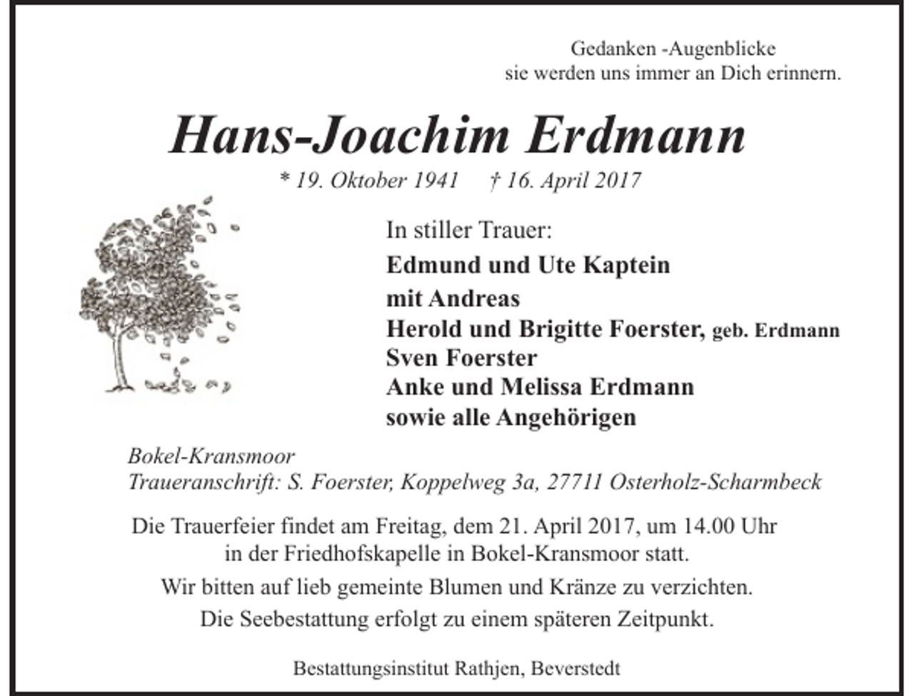 <p>Gedanken -Augenblicke<br />sie werden uns immer an Dich erinnern.</p><p>Hans-Joachim Erdmann<br />* 19. Oktober 1941</p><p>† 16. April 2017</p><p>In stiller Trauer:<br />Edmund und Ute Kaptein<br />mit Andreas<br />Herold und Brigitte Foerster, geb. Erdmann<br />Sven Foerster<br />Anke und Melissa Erdmann<br />sowie alle Angehörigen<br />Bokel-Kransmoor<br />Traueranschrift: S. Foerster, Koppelweg 3a, 27711 Osterholz-Scharmbeck<br />Die Trauerfeier findet am Freitag, dem 21. April 2017, um 14.00 Uhr<br />in der Friedhofskapelle in Bokel-Kransmoor statt.<br />Wir bitten auf lieb gemeinte Blumen und Kränze zu verzichten.<br />Die Seebestattung erfolgt zu einem späteren Zeitpunkt.<br />Bestattungsinstitut Rathjen, Beverstedt</p>