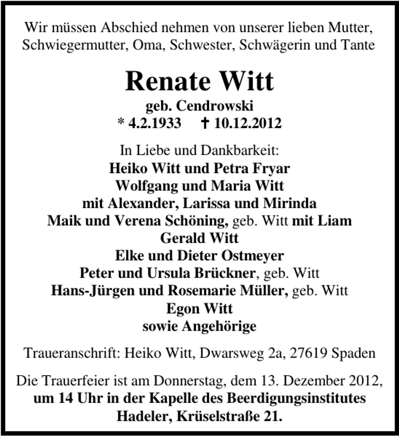 <p>Wir müssen Abschied nehmen von unserer lieben Mutter,<br />Schwiegermutter, Oma, Schwester, Schwägerin und Tante</p><p>Renate Witt</p><p>geb. Cendrowski<br />* 4.2.1933<br />10.12.2012<br />In Liebe und Dankbarkeit:<br />Heiko Witt und Petra Fryar<br />Wolfgang und Maria Witt<br />mit Alexander, Larissa und Mirinda<br />Maik und Verena Schöning, geb. Witt mit Liam<br />Gerald Witt<br />Elke und Dieter Ostmeyer<br />Peter und Ursula Brückner, geb. Witt<br />Hans-Jürgen und Rosemarie Müller, geb. Witt<br />Egon Witt<br />sowie Angehörige<br />Traueranschrift: Heiko Witt, Dwarsweg 2a, 27619 Spaden<br />Die Trauerfeier ist am Donnerstag, dem 13. Dezember 2012,<br />um 14 Uhr in der Kapelle des Beerdigungsinstitutes<br />Hadeler, Krüselstraße 21.</p>