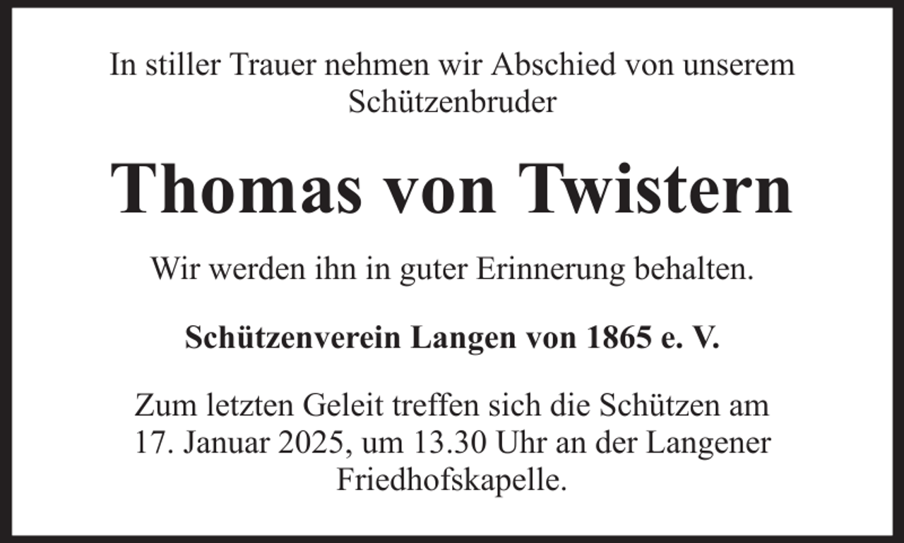 <p>In stiller Trauer nehmen wir Abschied von unserem<br />Schützenbruder</p><p>Thomas von Twistern<br />Wir werden ihn in guter Erinnerung behalten.<br />Schützenverein Langen von 1865 e. V.<br />Zum letzten Geleit treffen sich die Schützen am<br />17. Januar 2025, um 13.30 Uhr an der Langener<br />Friedhofskapelle.</p>