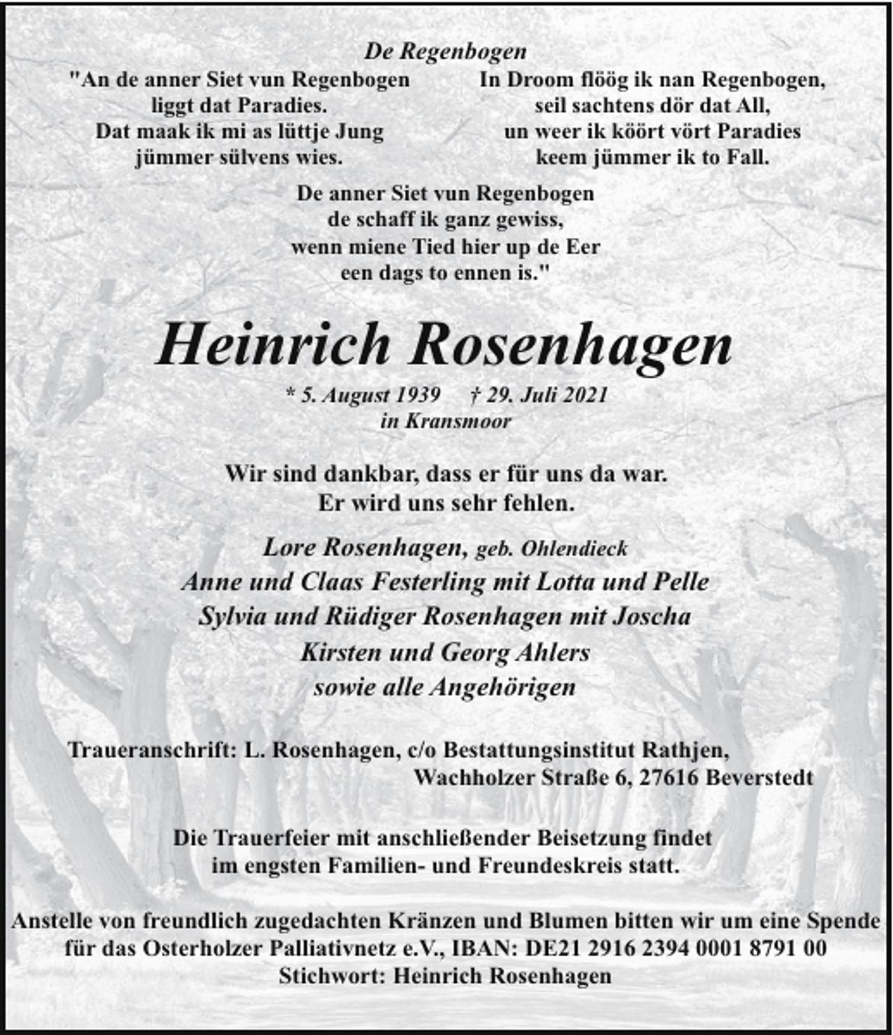 <p>De Regenbogen</p><p>"An de anner Siet vun Regenbogen<br />liggt dat Paradies.<br />Dat maak ik mi as lüttje Jung<br />jümmer sülvens wies.</p><p>In Droom flöög ik nan Regenbogen,<br />seil sachtens dör dat All,<br />un weer ik köört vört Paradies<br />keem jümmer ik to Fall.</p><p>De anner Siet vun Regenbogen<br />de schaff ik ganz gewiss,<br />wenn miene Tied hier up de Eer<br />een dags to ennen is."</p><p>Heinrich Rosenhagen<br />* 5. August 1939 † 29. Juli 2021<br />in Kransmoor</p><p>Wir sind dankbar, dass er für uns da war.<br />Er wird uns sehr fehlen.</p><p>Lore Rosenhagen, geb. Ohlendieck<br />Anne und Claas Festerling mit Lotta und Pelle<br />Sylvia und Rüdiger Rosenhagen mit Joscha<br />Kirsten und Georg Ahlers<br />sowie alle Angehörigen<br />Traueranschrift: L. Rosenhagen, c/o Bestattungsinstitut Rathjen,<br />Wachholzer Straße 6, 27616 Beverstedt<br />Die Trauerfeier mit anschließender Beisetzung findet<br />im engsten Familien- und Freundeskreis statt.<br />Anstelle von freundlich zugedachten Kränzen und Blumen bitten wir um eine Spende<br />für das Osterholzer Palliativnetz e.V., IBAN: DE21 2916 2394 0001 8791 00<br />Stichwort: Heinrich Rosenhagen</p>