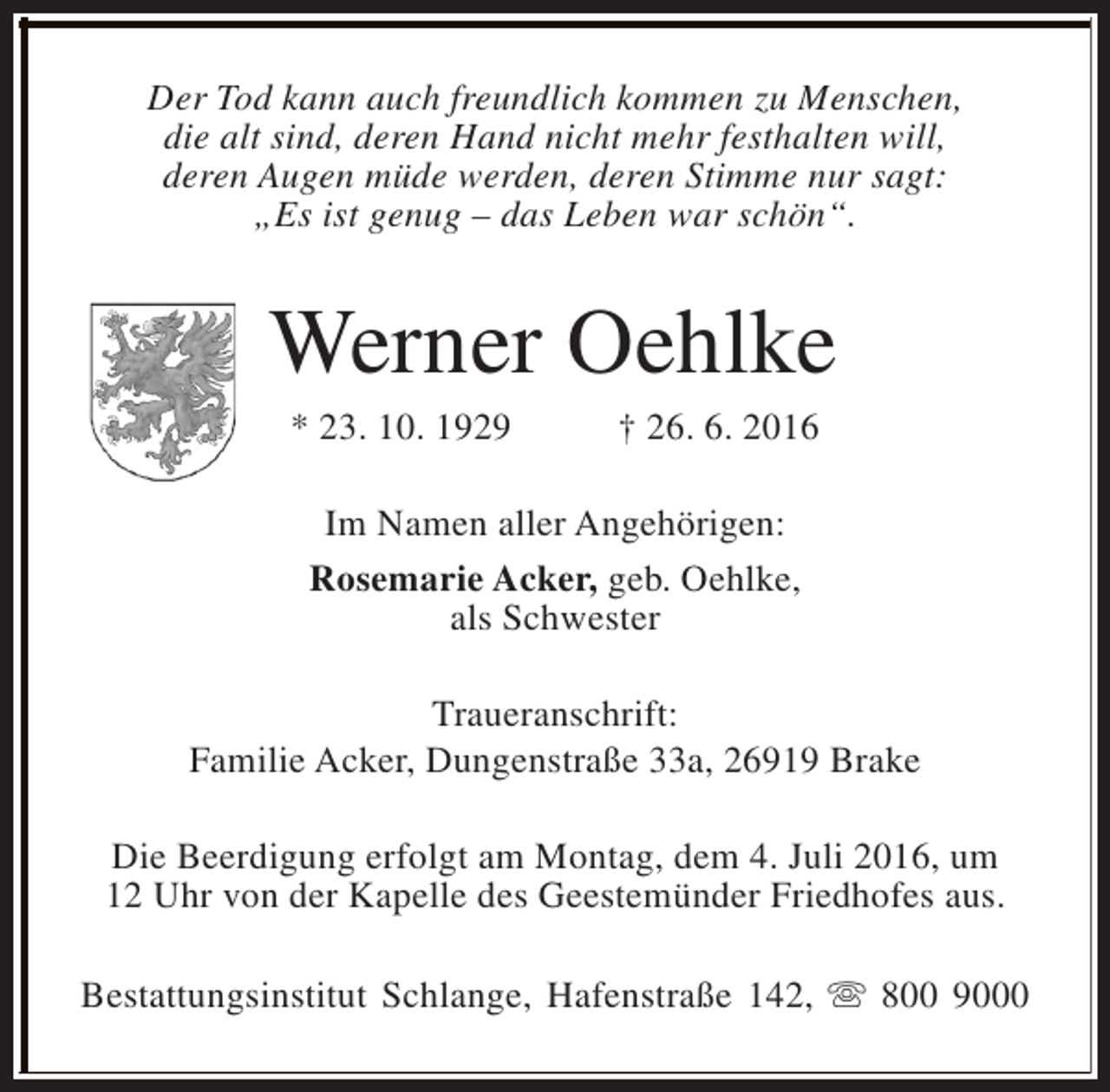 <p>Der Tod kann auch freundlich kommen zu Menschen,<br />die alt sind, deren Hand nicht mehr festhalten will,<br />deren Augen müde werden, deren Stimme nur sagt:<br />„Es ist genug – das Leben war schön“.</p><p>Werner Oehlke<br />* 23. 10. 1929</p><p>† 26. 6. 2016</p><p>Im Namen aller Angehörigen:<br />Rosemarie Acker, geb. Oehlke,<br />als Schwester<br />Traueranschrift:<br />Familie Acker, Dungenstraße 33a, 26919 Brake<br />Die Beerdigung erfolgt am Montag, dem 4. Juli 2016, um<br />12 Uhr von der Kapelle des Geestemünder Friedhofes aus.<br />Bestattungsinstitut Schlange, Hafenstraße 142, s 800 9000</p>