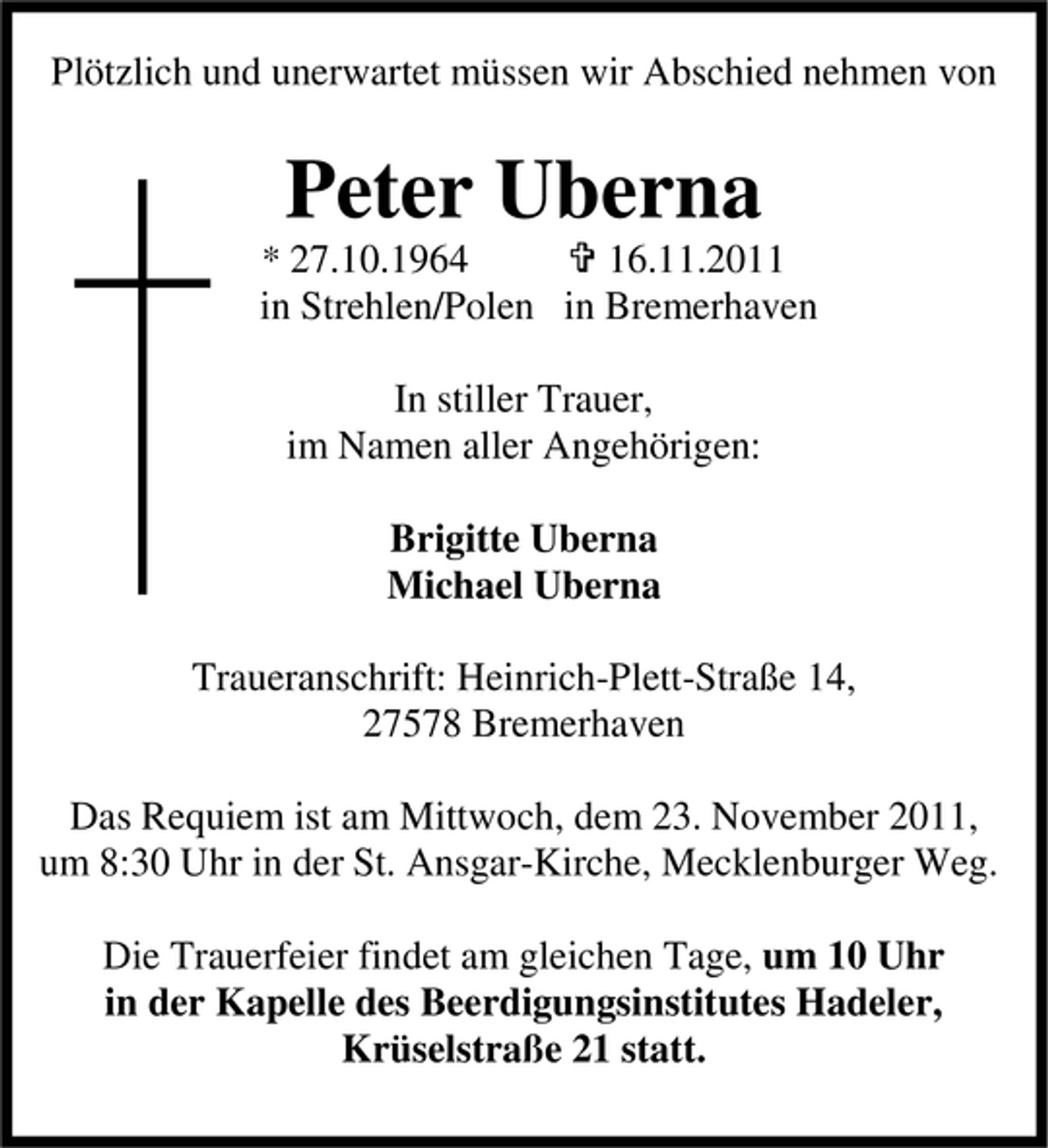 <p>Plötzlich und unerwartet müssen wir Abschied nehmen von</p><p>Peter Uberna<br />* 27.10.1964</p><p>16.11.2011<br />in Strehlen/Polen in Bremerhaven<br />In stiller Trauer,<br />im Namen aller Angehörigen:<br />Brigitte Uberna<br />Michael Uberna<br />Traueranschrift: Heinrich-Plett-Straße 14,<br />27578 Bremerhaven<br />Das Requiem ist am Mittwoch, dem 23. November 2011,<br />um 8:30 Uhr in der St. Ansgar-Kirche, Mecklenburger Weg.<br />Die Trauerfeier findet am gleichen Tage, um 10 Uhr<br />in der Kapelle des Beerdigungsinstitutes Hadeler,<br />Krüselstraße 21 statt.</p>