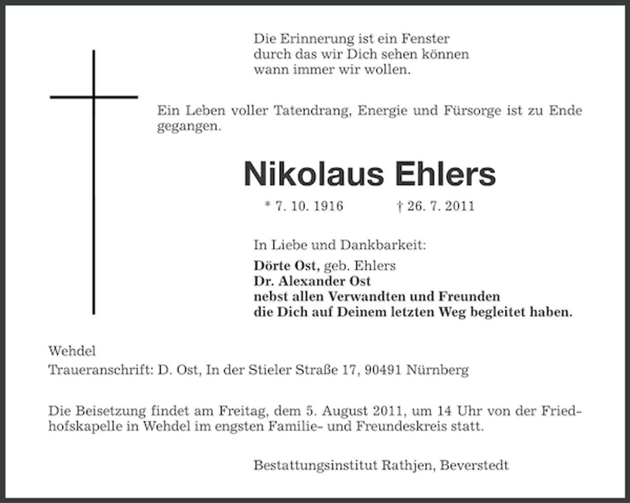 <p>Die Erinnerung ist ein Fenster<br />durch das wir Dich sehen können<br />wann immer wir wollen.<br />Ein Leben voller Tatendrang, Energie und Fürsorge ist zu Ende<br />gegangen.</p><p>Nikolaus Ehlers<br />* 7. 10. 1916</p><p>† 26. 7. 2011</p><p>In Liebe und Dankbarkeit:<br />Dörte Ost, geb. Ehlers<br />Dr. Alexander Ost<br />nebst allen Verwandten und Freunden<br />die Dich auf Deinem letzten Weg begleitet haben.<br />Wehdel<br />Traueranschrift: D. Ost, In der Stieler Straße 17, 90491 Nürnberg<br />Die Beisetzung findet am Freitag, dem 5. August 2011, um 14 Uhr von der Friedhofskapelle in Wehdel im engsten Familie- und Freundeskreis statt.<br />Bestattungsinstitut Rathjen, Beverstedt</p>
