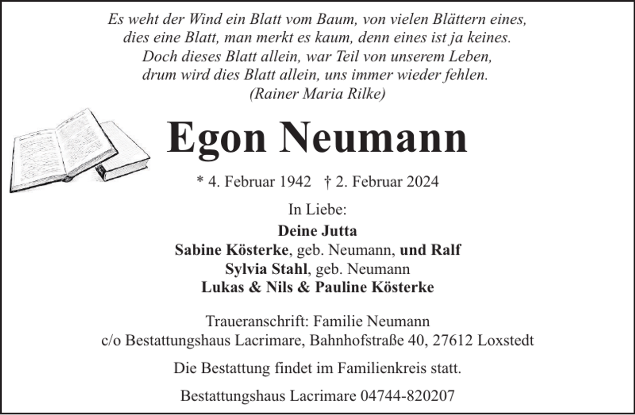 <p>Es weht der Wind ein Blatt vom Baum, von vielen Blättern eines,<br />dies eine Blatt, man merkt es kaum, denn eines ist ja keines.<br />Doch dieses Blatt allein, war Teil von unserem Leben,<br />drum wird dies Blatt allein, uns immer wieder fehlen.<br />(Rainer Maria Rilke)</p><p>Egon Neumann<br />* 4. Februar 1942 † 2. Februar 2024<br />In Liebe:<br />Deine Jutta<br />Sabine Kösterke, geb. Neumann, und Ralf<br />Sylvia Stahl, geb. Neumann<br />Lukas &amp; Nils &amp; Pauline Kösterke<br />Traueranschrift: Familie Neumann<br />c/o Bestattungshaus Lacrimare, Bahnhofstraße 40, 27612 Loxstedt<br />Die Bestattung findet im Familienkreis statt.<br />Bestattungshaus Lacrimare 04744-820207</p>