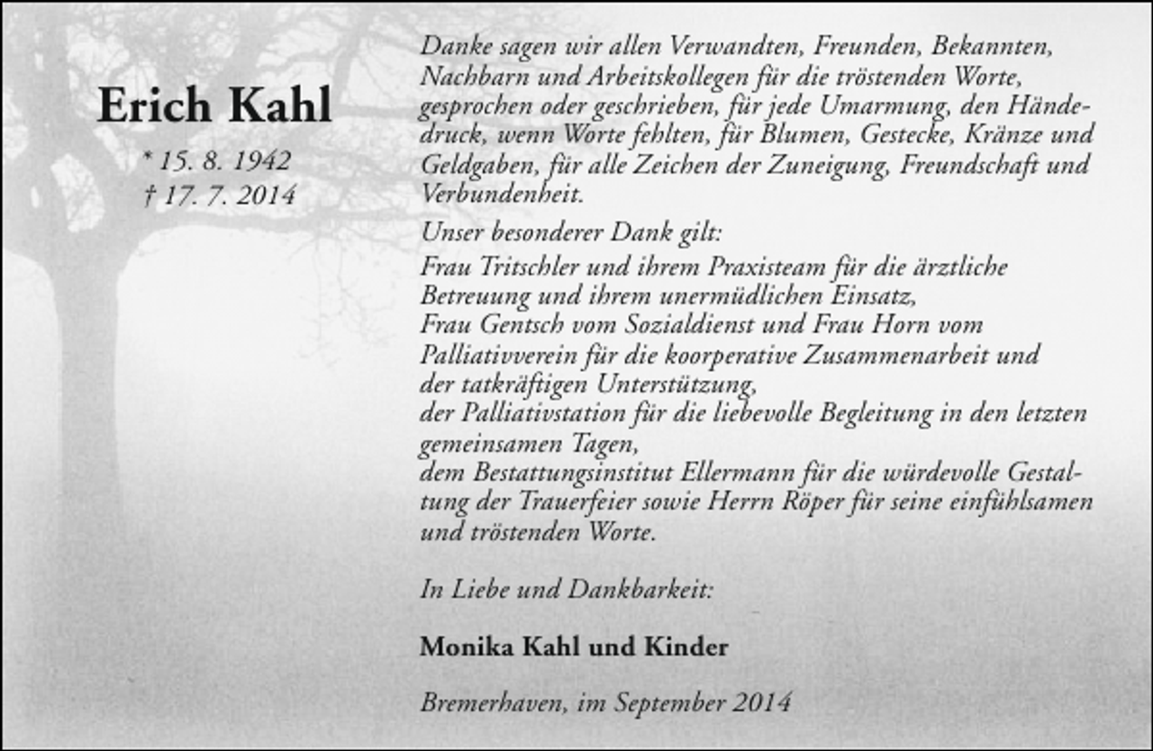 <p>Erich Kahl<br />* 15. 8. 1942<br />† 17. 7. 2014</p><p>Danke sagen wir allen Verwandten, Freunden, Bekannten,<br />Nachbarn und Arbeitskollegen für die tröstenden Worte,<br />gesprochen oder geschrieben, für jede Umarmung, den Händedruck, wenn Worte fehlten, für Blumen, Gestecke, Kränze und<br />Geldgaben, für alle Zeichen der Zuneigung, Freundschaft und<br />Verbundenheit.<br />Unser besonderer Dank gilt:<br />Frau Tritschler und ihrem Praxisteam für die ärztliche<br />Betreuung und ihrem unermüdlichen Einsatz,<br />Frau Gentsch vom Sozialdienst und Frau Horn vom<br />Palliativverein für die koorperative Zusammenarbeit und<br />der tatkräftigen Unterstützung,<br />der Palliativstation für die liebevolle Begleitung in den letzten<br />gemeinsamen Tagen,<br />dem Bestattungsinstitut Ellermann für die würdevolle Gestaltung der Trauerfeier sowie Herrn Röper für seine einfühlsamen<br />und tröstenden Worte.<br />In Liebe und Dankbarkeit:<br />Monika Kahl und Kinder<br />Bremerhaven, im September 2014</p>
