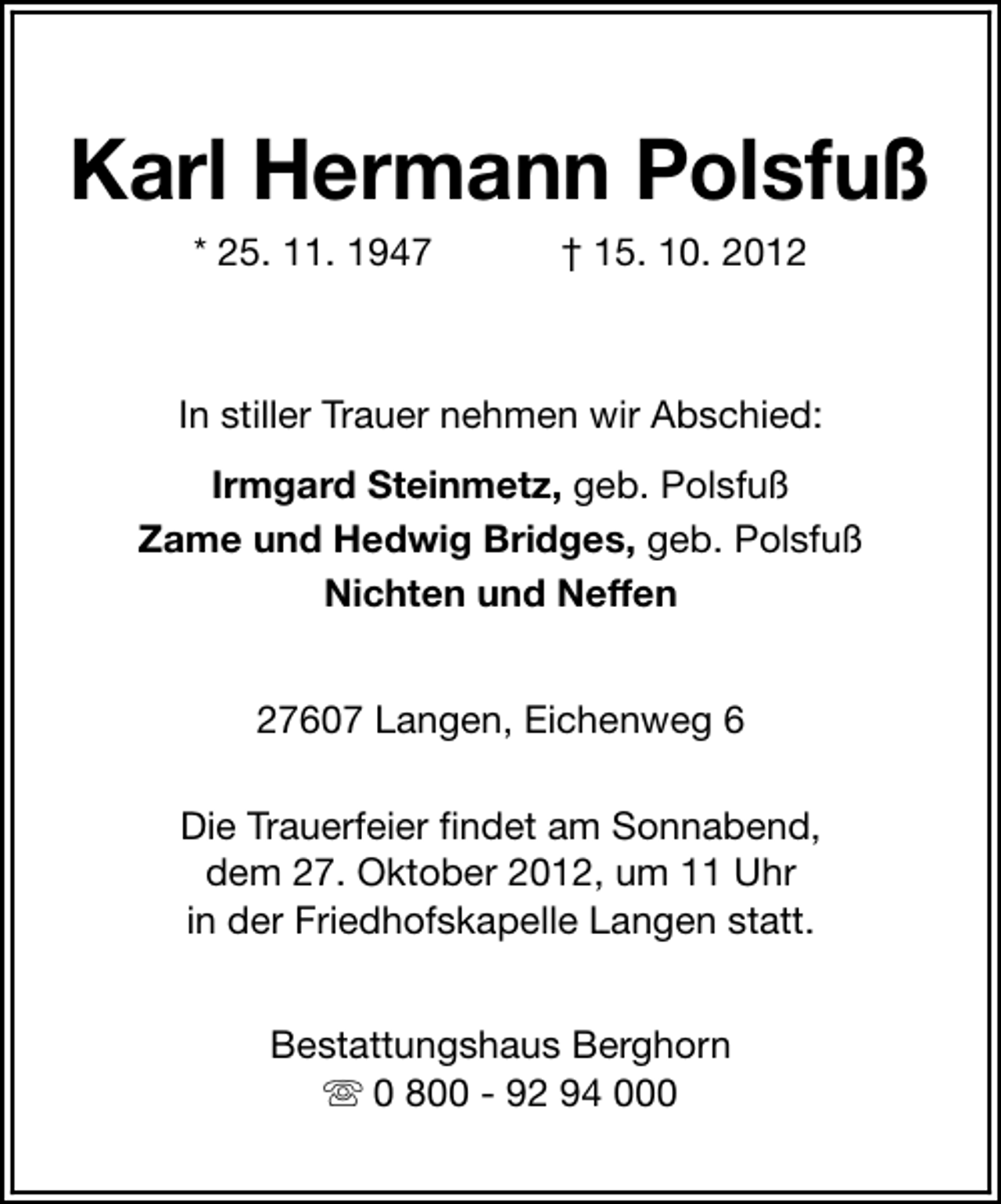 <p>Karl Hermann Polsfuß<br />* 25. 11. 1947</p><p>† 15. 10. 2012</p><p>In stiller Trauer nehmen wir Abschied:<br />Irmgard Steinmetz, geb. Polsfuß<br />Zame und Hedwig Bridges, geb. Polsfuß<br />Nichten und Neffen<br />27607 Langen, Eichenweg 6<br />Die Trauerfeier findet am Sonnabend,<br />dem 27. Oktober 2012, um 11 Uhr<br />in der Friedhofskapelle Langen statt.<br />Bestattungshaus Berghorn<br />s 0 800 - 92 94 000</p>