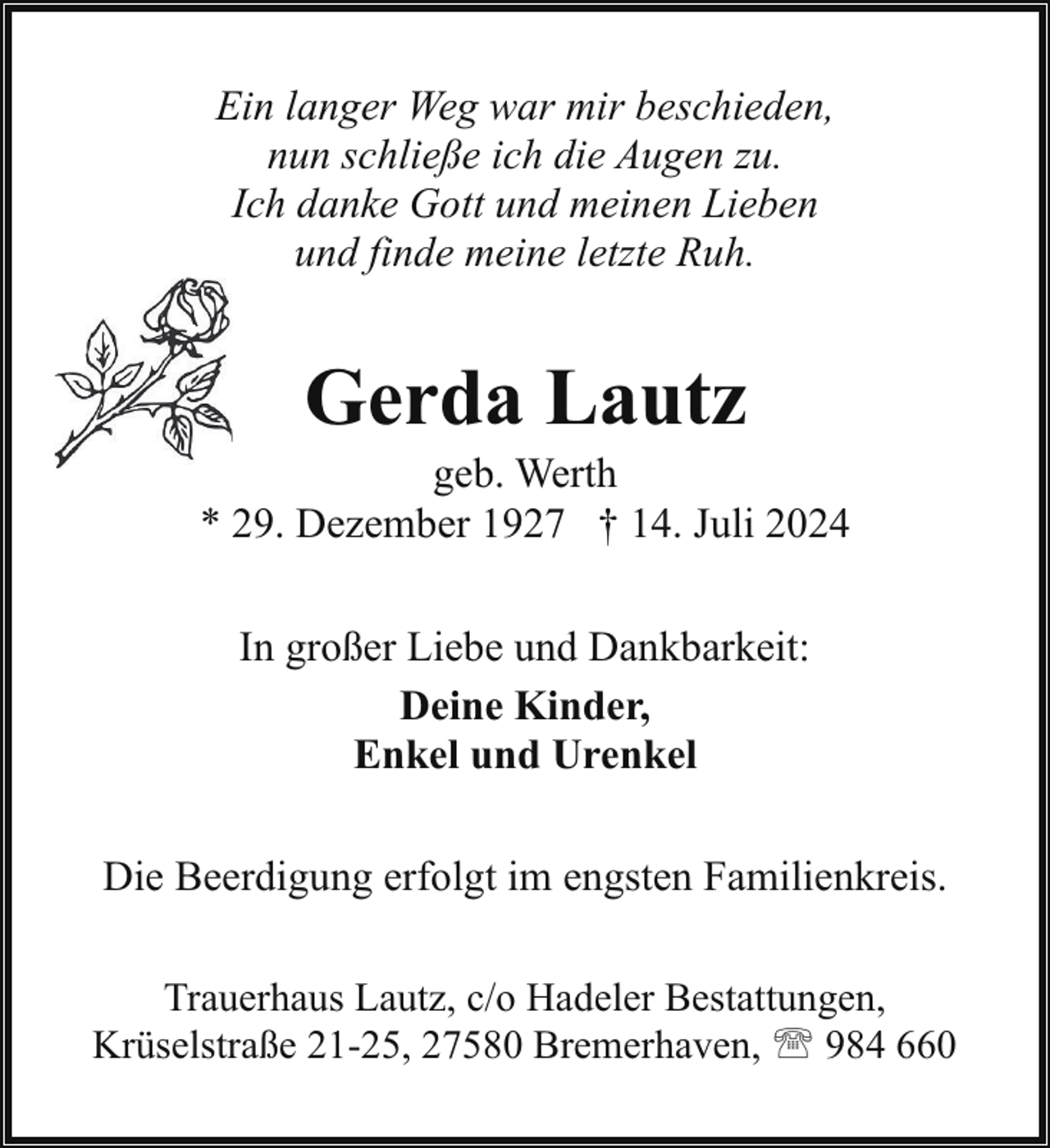 <p>Ein langer Weg war mir beschieden,<br />nun schließe ich die Augen zu.<br />Ich danke Gott und meinen Lieben<br />und finde meine letzte Ruh.</p><p>Gerda Lautz</p><p>geb. Werth<br />* 29. Dezember 1927 † 14. Juli 2024<br />In großer Liebe und Dankbarkeit:<br />Deine Kinder,<br />Enkel und Urenkel<br />Die Beerdigung erfolgt im engsten Familienkreis.<br />Trauerhaus Lautz, c/o Hadeler Bestattungen,<br />Krüselstraße 21-25, 27580 Bremerhaven, ' 984 660</p>