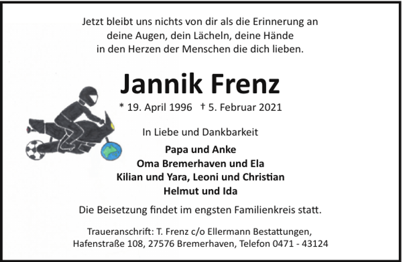 <p>Jetzt bleibt uns nichts von dir als die Erinnerung an<br />deine Augen, dein Lächeln, deine Hände<br />in den Herzen der Menschen die dich lieben.</p><p>Jannik Frenz</p><p>* 19. April 1996 † 5. Februar 2021<br />In Liebe und Dankbarkeit<br />Papa und Anke<br />Oma Bremerhaven und Ela<br />Kilian und Yara, Leoni und Christian<br />Helmut und Ida<br />Die Beisetzung ﬁndet im engsten Familienkreis statt.<br />Traueranschrift: T. Frenz c/o Ellermann Bestattungen,<br />Hafenstraße 108, 27576 Bremerhaven, Telefon 0471 ­ 43124</p>