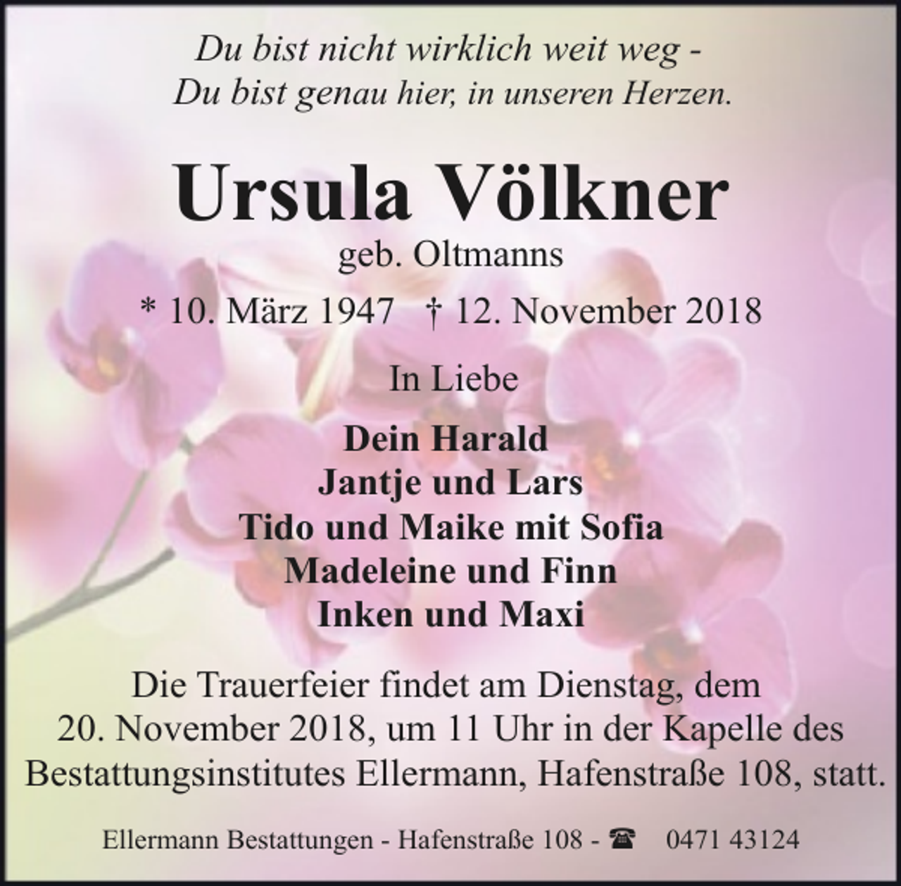 <p>Du bist nicht wirklich weit weg Du bist genau hier, in unseren Herzen.</p><p>Ursula Völkner</p><p>geb. Oltmanns<br />* 10. März 1947 † 12. November 2018<br />In Liebe<br />Dein Harald<br />Jantje und Lars<br />Tido und Maike mit Sofia<br />Madeleine und Finn<br />Inken und Maxi<br />Die Trauerfeier findet am Dienstag, dem<br />20. November 2018, um 11 Uhr in der Kapelle des<br />Bestattungsinstitutes Ellermann, Hafenstraße 108, statt.<br />Ellermann Bestattungen - Hafenstraße 108 - (</p><p>0471 43124</p>