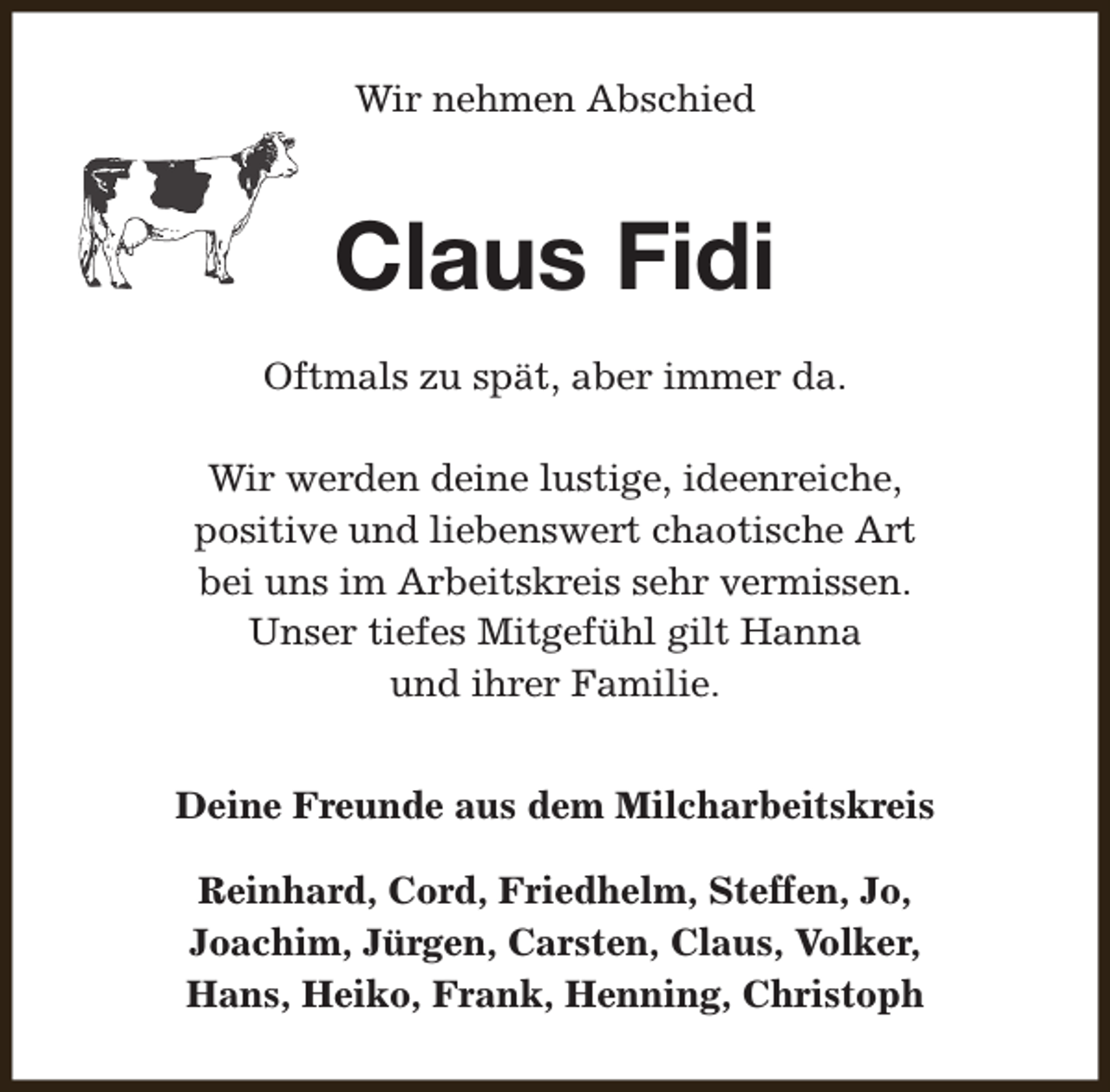 <p>Wir nehmen Abschied</p><p>Claus Fidi<br />Oftmals zu spät, aber immer da.<br />Wir werden deine lustige, ideenreiche,<br />positive und liebenswert chaotische Art<br />bei uns im Arbeitskreis sehr vermissen.<br />Unser tiefes Mitgefühl gilt Hanna<br />und ihrer Familie.<br />Deine Freunde aus dem Milcharbeitskreis<br />Reinhard, Cord, Friedhelm, Steffen, Jo,<br />Joachim, Jürgen, Carsten, Claus, Volker,<br />Hans, Heiko, Frank, Henning, Christoph</p>
