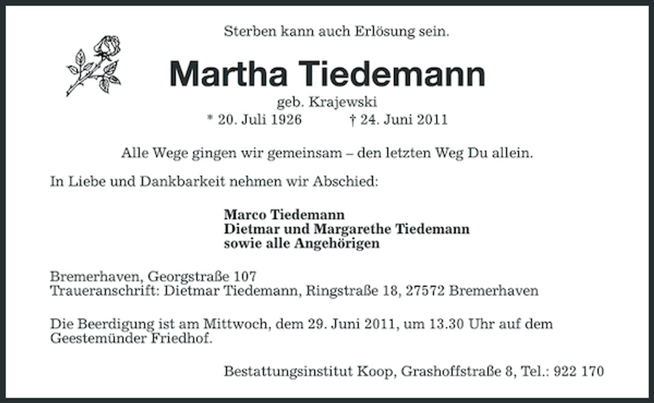 <p>Sterben kann auch Erlösung sein.</p><p>Martha Tiedemann<br />geb. Krajewski * 20. Juli 1926 † 24. Juni 2011 Alle Wege gingen wir gemeinsam – den letzten Weg Du allein. In Liebe und Dankbarkeit nehmen wir Abschied: Marco Tiedemann Dietmar und Margarethe Tiedemann sowie alle Angehörigen Bremerhaven, Georgstraße 107 Traueranschrift: Dietmar Tiedemann, Ringstraße 18, 27572 Bremerhaven Die Beerdigung ist am Mittwoch, dem 29. Juni 2011, um 13.30 Uhr auf dem Geestemünder Friedhof. Bestattungsinstitut Koop, Grashoffstraße 8, Tel.: 922 170</p>