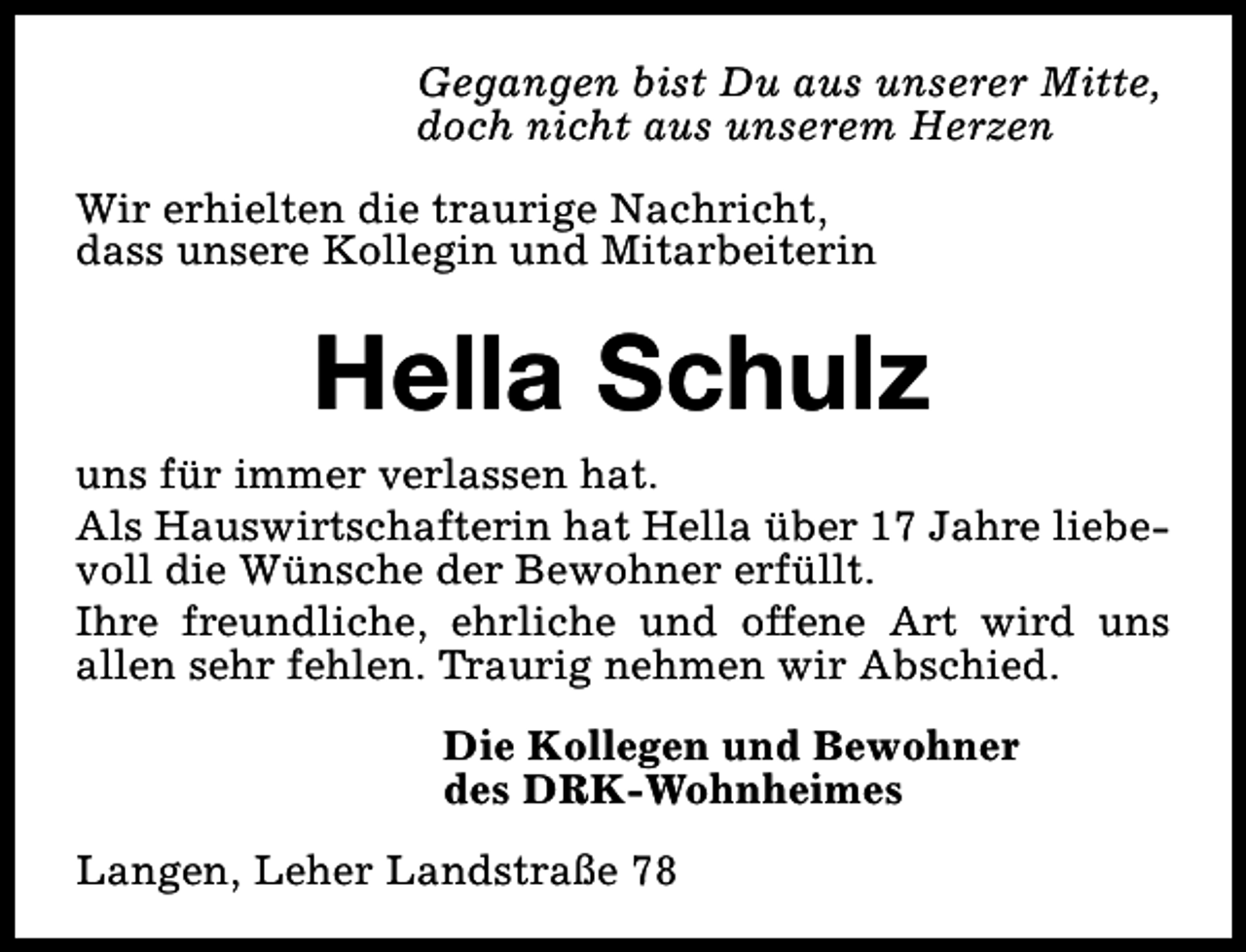 <p>Gegangen bist Du aus unserer Mitte,<br />doch nicht aus unserem Herzen<br />Wir erhielten die traurige Nachricht,<br />dass unsere Kollegin und Mitarbeiterin</p><p>Hella Schulz<br />uns für immer verlassen hat.<br />Als Hauswirtschafterin hat Hella über 17 Jahre liebevoll die Wünsche der Bewohner erfüllt.<br />Ihre freundliche, ehrliche und offene Art wird uns<br />allen sehr fehlen. Traurig nehmen wir Abschied.<br />Die Kollegen und Bewohner<br />des DRK-Wohnheimes<br />Langen, Leher Landstraße 78</p>