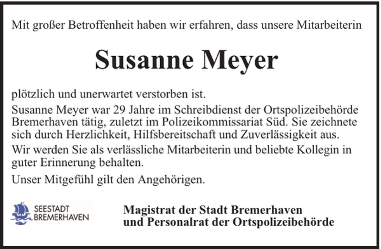 <p>Mit großer Betroffenheit haben wir erfahren, dass unsere Mitarbeiterin</p><p>Susanne Meyer<br />plötzlich und unerwartet verstorben ist.<br />Susanne Meyer war 29 Jahre im Schreibdienst der Ortspolizeibehörde<br />Bremerhaven tätig, zuletzt im Polizeikommissariat Süd. Sie zeichnete<br />sich durch Herzlichkeit, Hilfsbereitschaft und Zuverlässigkeit aus.<br />Wir werden Sie als verlässliche Mitarbeiterin und beliebte Kollegin in<br />guter Erinnerung behalten.<br />Unser Mitgefühl gilt den Angehörigen.<br />Magistrat der Stadt Bremerhaven<br />und Personalrat der Ortspolizeibehörde</p>