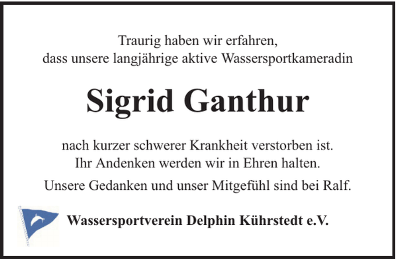 <p>Traurig haben wir erfahren,<br />dass unsere langjährige aktive Wassersportkameradin</p><p>Sigrid Ganthur<br />nach kurzer schwerer Krankheit verstorben ist.<br />Ihr Andenken werden wir in Ehren halten.<br />Unsere Gedanken und unser Mitgefühl sind bei Ralf.<br />Wassersportverein Delphin Kührstedt e.V.</p>