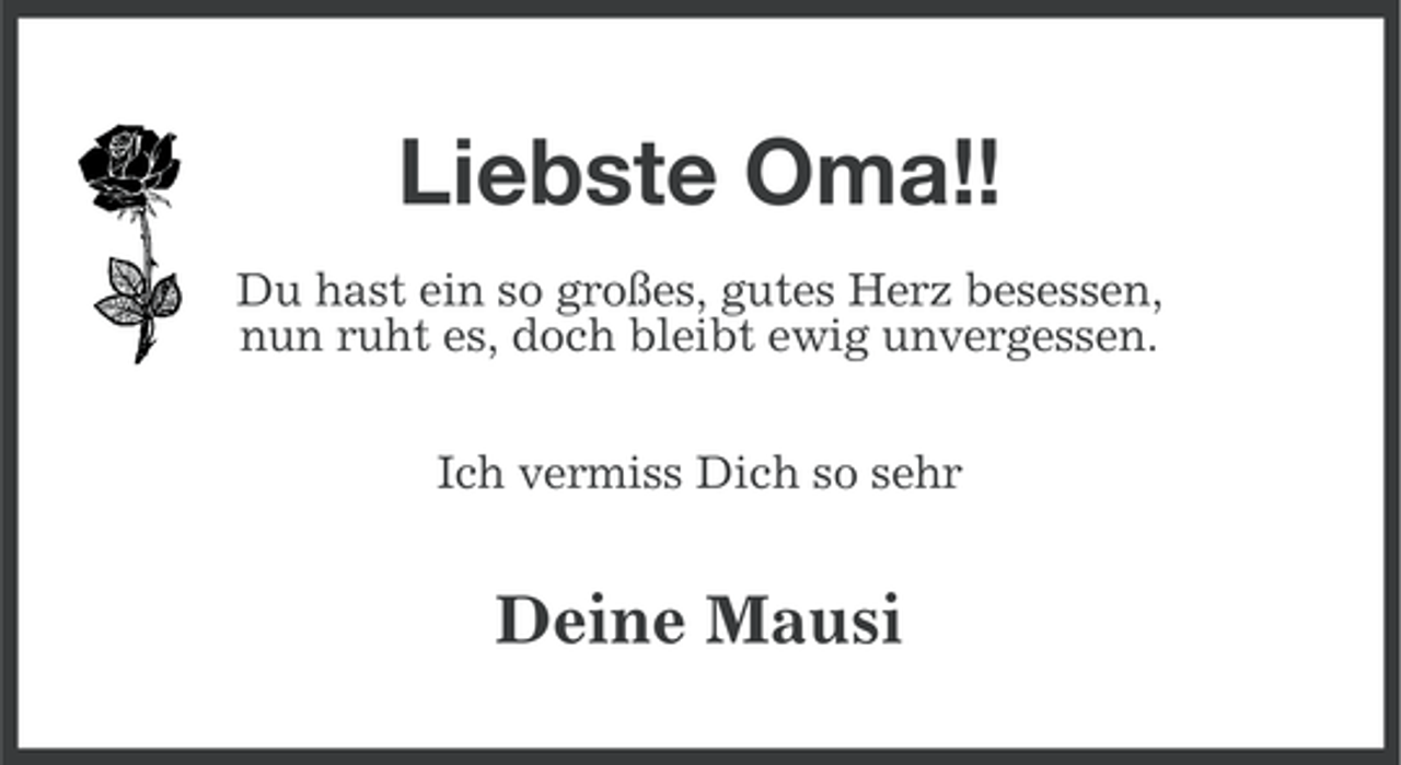 <p>Liebste Oma!!<br />Du hast ein so großes, gutes Herz besessen,<br />nun ruht es, doch bleibt ewig unvergessen.<br />Ich vermiss Dich so sehr</p><p>Deine Mausi</p>
