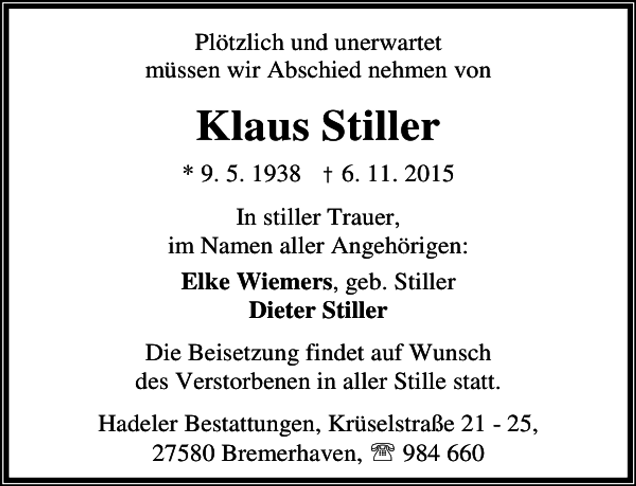 <p>Plötzlich und unerwartet<br />müssen wir Abschied nehmen von</p><p>Klaus Stiller<br />* 9. 5. 1938 † 6. 11. 2015<br />In stiller Trauer,<br />im Namen aller Angehörigen:<br />Elke Wiemers, geb. Stiller<br />Dieter Stiller<br />Die Beisetzung findet auf Wunsch<br />des Verstorbenen in aller Stille statt.<br />Hadeler Bestattungen, Krüselstraße 21 - 25,<br />27580 Bremerhaven, ℡ 984 660</p>