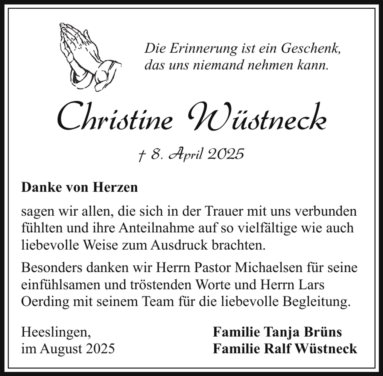 <p>Die Erinnerung ist ein Geschenk,<br />das uns niemand nehmen kann.</p><p>Christine Wüstneck<br />† 8. April 2025</p><p>Danke von Herzen<br />sagen wir allen, die sich in der Trauer mit uns verbunden<br />fühlten und ihre Anteilnahme auf so vielfältige wie auch<br />liebevolle Weise zum Ausdruck brachten.<br />Besonders danken wir Herrn Pastor Michaelsen für seine<br />einfühlsamen und tröstenden Worte und Herrn Lars<br />Oerding mit seinem Team für die liebevolle Begleitung.<br />Heeslingen,<br />im August 2025</p><p>Familie Tanja Brüns<br />Familie Ralf Wüstneck</p>