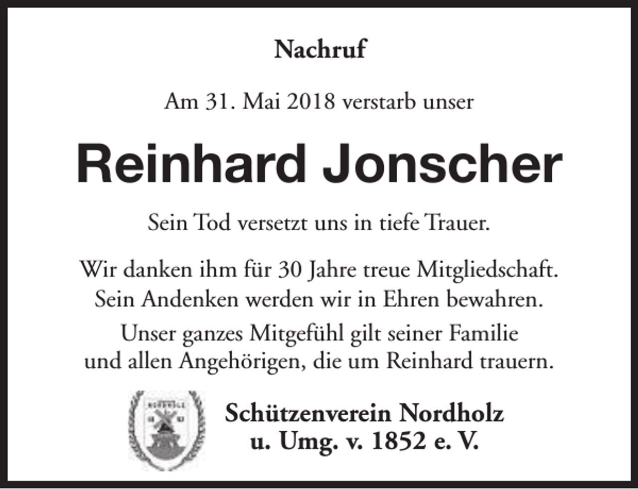 <p>Nachruf<br />Am 31. Mai 2018 verstarb unser</p><p>Reinhard Jonscher<br />Sein Tod versetzt uns in tiefe Trauer.<br />Wir danken ihm für 30 Jahre treue Mitgliedschaft.<br />Sein Andenken werden wir in Ehren bewahren.<br />Unser ganzes Mitgefühl gilt seiner Familie<br />und allen Angehörigen, die um Reinhard trauern.</p><p>Schützenverein Nordholz<br />u. Umg. v. 1852 e. V.</p>