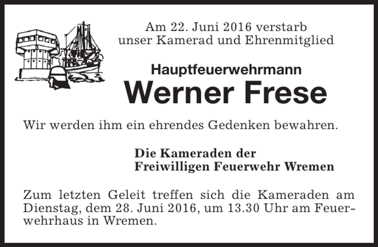 <p>Am 22. Juni 2016 verstarb<br />unser Kamerad und Ehrenmitglied</p><p>Hauptfeuerwehrmann</p><p>Werner Frese<br />Wir werden ihm ein ehrendes Gedenken bewahren.<br />Die Kameraden der<br />Freiwilligen Feuerwehr Wremen<br />Zum letzten Geleit treffen sich die Kameraden am<br />Dienstag, dem 28. Juni 2016, um 13.30 Uhr am Feuerwehrhaus in Wremen.</p>