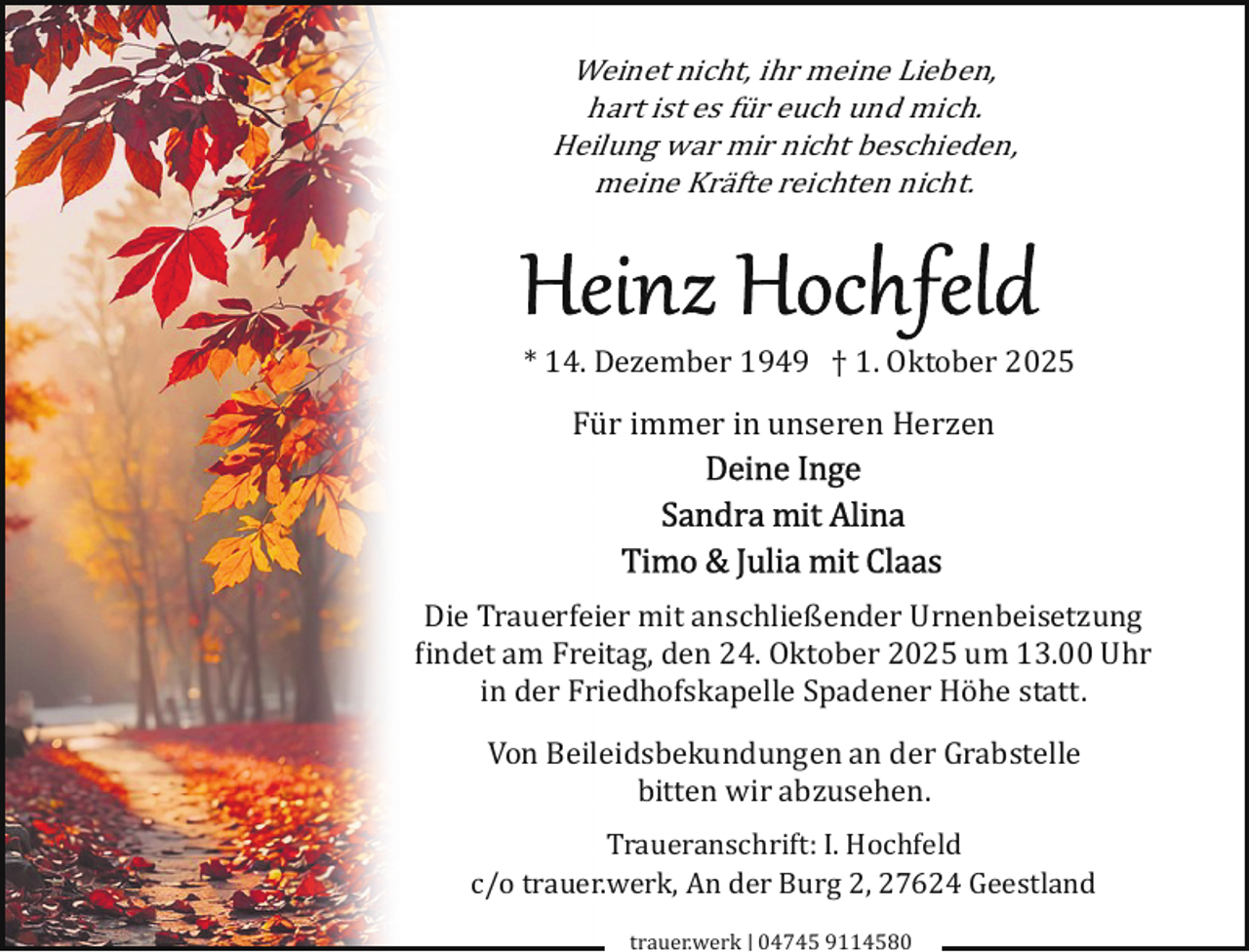 <p>Weinet nicht, ihr meine Lieben,<br />hart ist es für euch und mich.<br />Heilung war mir nicht beschieden,<br />meine Kräfte reichten nicht.</p><p>* 14. Dezember 1949 † 1. Oktober 2025</p><p>Für immer in unseren Herzen</p><p>Die Trauerfeier mit anschließender Urnenbeisetzung<br />�indet am Freitag, den 24. Oktober 2025 um 13.00 Uhr<br />in der Friedhofskapelle Spadener Höhe statt.<br />Von Beileidsbekundungen an der Grabstelle<br />bitten wir abzusehen.<br />Traueranschrift: I. Hochfeld<br />c/o trauer.werk, An der Burg 2, 27624 Geestland<br />trauer.werk | 04745 9114580</p>