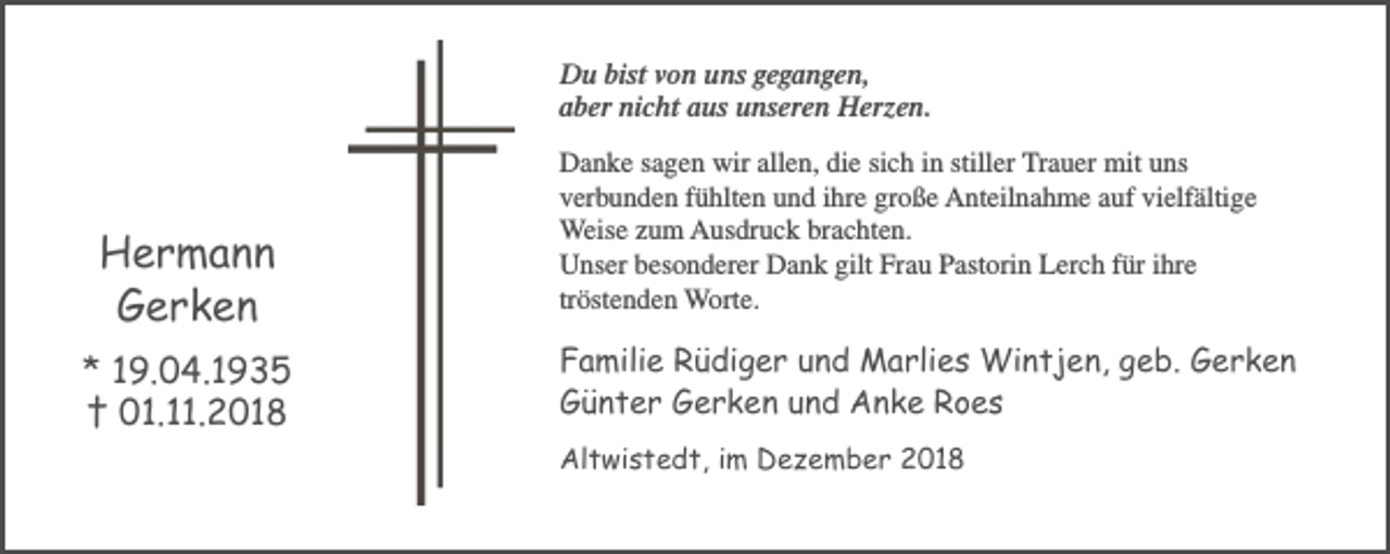 <p>Du bist von uns gegangen,<br />aber nicht aus unseren Herzen.</p><p>Hermann<br />Gerken<br />* 19.04.1935<br />† 01.11.2018</p><p>Danke sagen wir allen, die sich in stiller Trauer mit uns<br />verbunden fühlten und ihre große Anteilnahme auf vielfältige<br />Weise zum Ausdruck brachten.<br />Unser besonderer Dank gilt Frau Pastorin Lerch für ihre<br />tröstenden Worte.</p><p>Familie Rüdiger und Marlies Wintjen, geb. Gerken<br />Günter Gerken und Anke Roes<br />Altwistedt, im Dezember 2018</p>