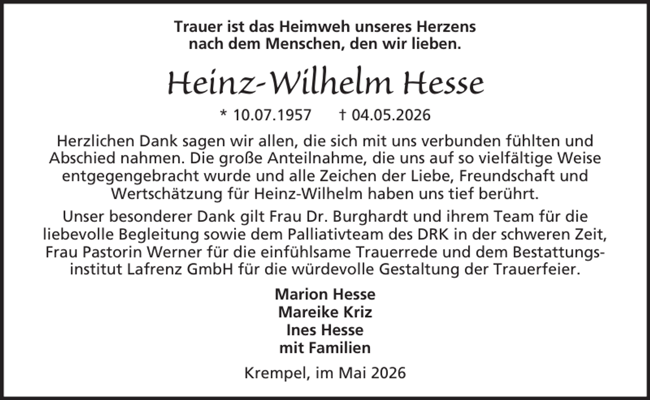 <p>Trauer ist das Heimweh unseres Herzens<br />nach dem Menschen, den wir lieben.</p><p>Heinz-Wilhelm Hesse<br />* 10.07.1957</p><p>† 04.05.2026</p><p>Herzlichen Dank sagen wir allen, die sich mit uns verbunden fühlten und<br />Abschied nahmen. Die große Anteilnahme, die uns auf so vielfältige Weise<br />entgegengebracht wurde und alle Zeichen der Liebe, Freundschaft und<br />Wertschätzung für Heinz-Wilhelm haben uns tief berührt.<br />Unser besonderer Dank gilt Frau Dr. Burghardt und ihrem Team für die<br />liebevolle Begleitung sowie dem Palliativteam des DRK in der schweren Zeit,<br />Frau Pastorin Werner für die einfühlsame Trauerrede und dem Bestattungsinstitut Lafrenz GmbH für die würdevolle Gestaltung der Trauerfeier.<br />Marion Hesse<br />Mareike Kriz<br />Ines Hesse<br />mit Familien<br />Krempel, im Mai 2026</p>