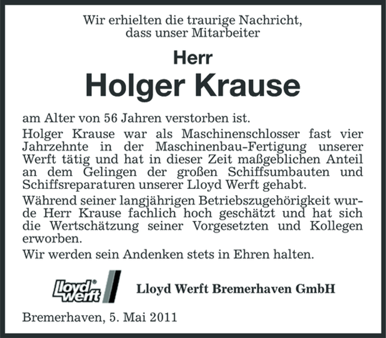<p>Wir erhielten die traurige Nachricht, dass unser Mitarbeiter</p><p>Herr</p><p>Holger Krause<br />am Alter von 56 Jahren verstorben ist. Holger Krause war als Maschinenschlosser fast vier Jahrzehnte in der Maschinenbau-Fertigung unserer Werft tätig und hat in dieser Zeit maßgeblichen Anteil an dem Gelingen der großen Schiffsumbauten und Schiffsreparaturen unserer Lloyd Werft gehabt. Während seiner langjährigen Betriebszugehörigkeit wurde Herr Krause fachlich hoch geschätzt und hat sich die Wertschätzung seiner Vorgesetzten und Kollegen erworben. Wir werden sein Andenken stets in Ehren halten. Lloyd Werft Bremerhaven GmbH Bremerhaven, 5. Mai 2011</p>