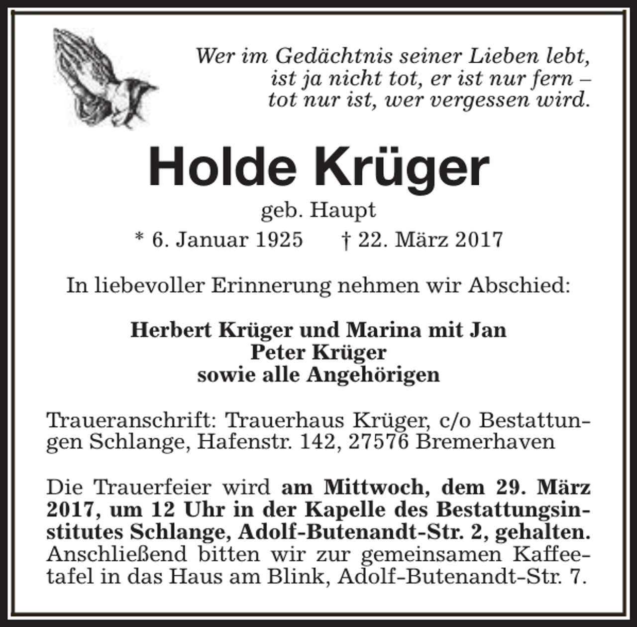 <p>Wer im Gedächtnis seiner Lieben lebt,<br />ist ja nicht tot, er ist nur fern –<br />tot nur ist, wer vergessen wird.</p><p>Holde Krüger</p><p>geb. Haupt<br />* 6. Januar 1925<br />† 22. März 2017<br />In liebevoller Erinnerung nehmen wir Abschied:<br />Herbert Krüger und Marina mit Jan<br />Peter Krüger<br />sowie alle Angehörigen<br />Traueranschrift: Trauerhaus Krüger, c/o Bestattungen Schlange, Hafenstr. 142, 27576 Bremerhaven<br />Die Trauerfeier wird am Mittwoch, dem 29. März<br />2017, um 12 Uhr in der Kapelle des Bestattungsinstitutes Schlange, Adolf-Butenandt-Str. 2, gehalten.<br />Anschließend bitten wir zur gemeinsamen Kaffeetafel in das Haus am Blink, Adolf-Butenandt-Str. 7.</p>