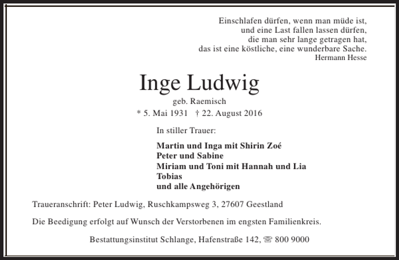 <p>Einschlafen dürfen, wenn man müde ist,<br />und eine Last fallen lassen dürfen,<br />die man sehr lange getragen hat,<br />das ist eine köstliche, eine wunderbare Sache.<br />Hermann Hesse</p><p>Inge Ludwig</p><p>geb. Raemisch<br />* 5. Mai 1931 † 22. August 2016<br />In stiller Trauer:<br />Martin und Inga mit Shirin Zoé<br />Peter und Sabine<br />Miriam und Toni mit Hannah und Lia<br />Tobias<br />und alle Angehörigen<br />Traueranschrift: Peter Ludwig, Ruschkampsweg 3, 27607 Geestland<br />Die Beedigung erfolgt auf Wunsch der Verstorbenen im engsten Familienkreis.<br />Bestattungsinstitut Schlange, Hafenstraße 142, s 800 9000</p>