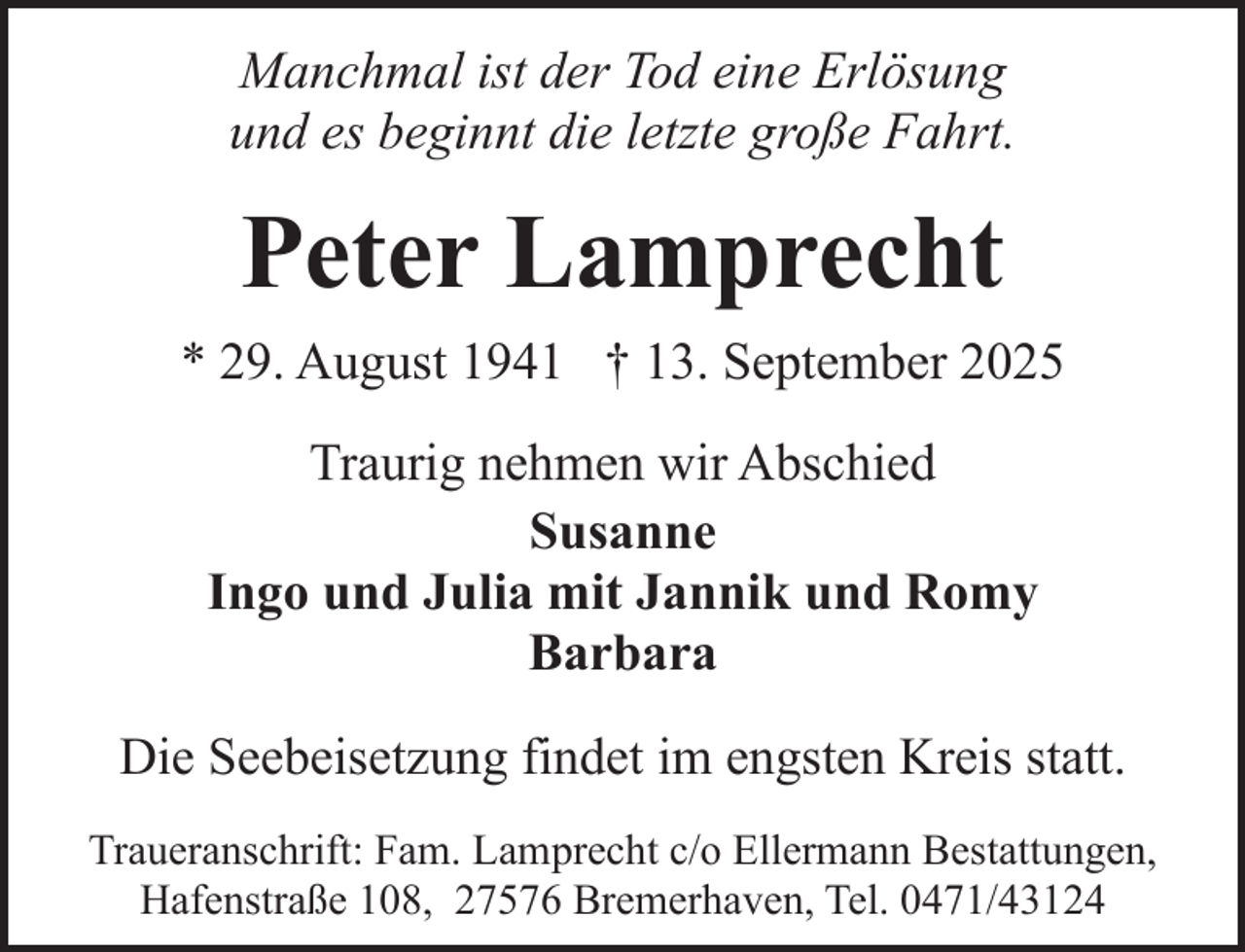 <p>Manchmal ist der Tod eine Erlösung<br />und es beginnt die letzte große Fahrt.</p><p>Peter Lamprecht<br />* 29. August 1941 † 13. September 2025<br />Traurig nehmen wir Abschied<br />Susanne<br />Ingo und Julia mit Jannik und Romy<br />Barbara<br />Die Seebeisetzung findet im engsten Kreis statt.<br />Traueranschrift: Fam. Lamprecht c/o Ellermann Bestattungen,<br />Hafenstraße 108, 27576 Bremerhaven, Tel. 0471/43124</p>