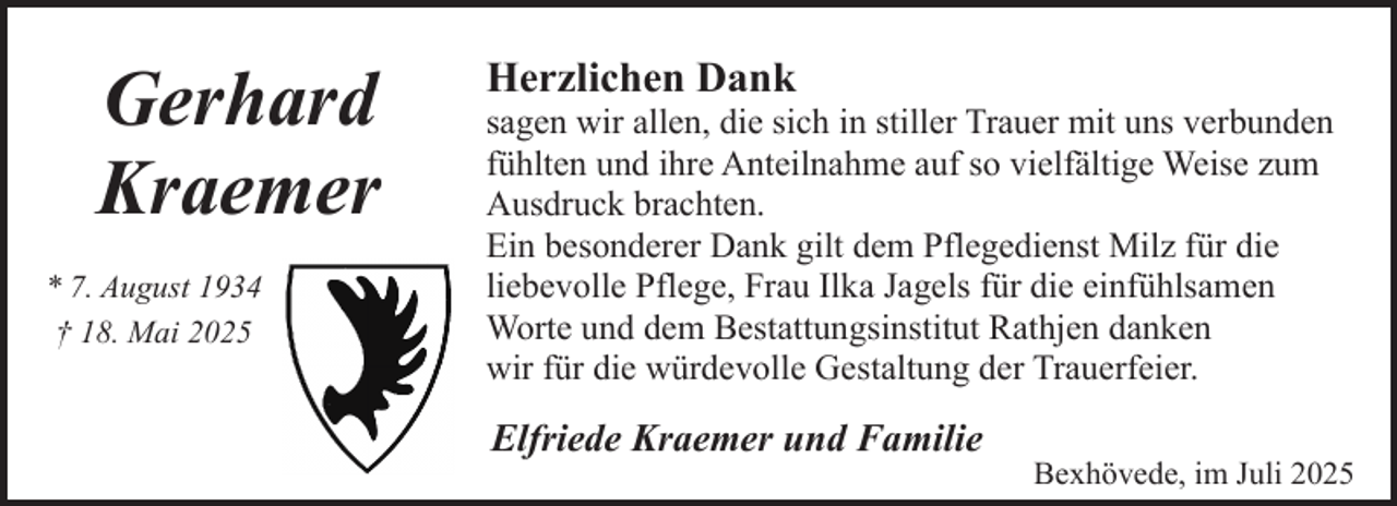 <p>Gerhard<br />Kraemer<br />* 7. August 1934<br />† 18. Mai 2025</p><p>Herzlichen Dank</p><p>sagen wir allen, die sich in stiller Trauer mit uns verbunden<br />fühlten und ihre Anteilnahme auf so vielfältige Weise zum<br />Ausdruck brachten.<br />Ein besonderer Dank gilt dem Pflegedienst Milz für die<br />liebevolle Pflege, Frau Ilka Jagels für die einfühlsamen<br />Worte und dem Bestattungsinstitut Rathjen danken<br />wir für die würdevolle Gestaltung der Trauerfeier.</p><p>Elfriede Kraemer und Familie</p><p>Bexhövede, im Juli 2025</p>
