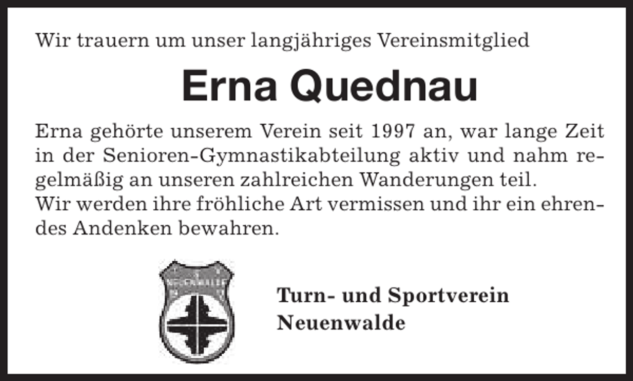 <p>Wir trauern um unser langjähriges Vereinsmitglied</p><p>Erna Quednau<br />Erna gehörte unserem Verein seit 1997 an, war lange Zeit<br />in der Senioren-Gymnastikabteilung aktiv und nahm regelmäßig an unseren zahlreichen Wanderungen teil.<br />Wir werden ihre fröhliche Art vermissen und ihr ein ehrendes Andenken bewahren.</p><p>Turn- und Sportverein<br />Neuenwalde</p>