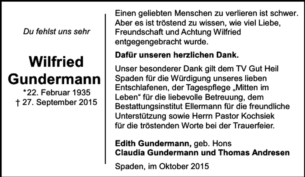 <p>Du fehlst uns sehr</p><p>Wilfried<br />Gundermann<br />*22. Februar 1935<br />† 27. September 2015</p><p>Einen geliebten Menschen zu verlieren ist schwer.<br />Aber es ist tröstend zu wissen, wie viel Liebe,<br />Freundschaft und Achtung Wilfried<br />entgegengebracht wurde.<br />Dafür unseren herzlichen Dank.<br />Unser besonderer Dank gilt dem TV Gut Heil<br />Spaden für die Würdigung unseres lieben<br />Entschlafenen, der Tagespflege „Mitten im<br />Leben“ für die liebevolle Betreuung, dem<br />Bestattungsinstitut Ellermann für die freundliche<br />Unterstützung sowie Herrn Pastor Kochsiek<br />für die tröstenden Worte bei der Trauerfeier.<br />Edith Gundermann, geb. Hons<br />Claudia Gundermann und Thomas Andresen<br />Spaden, im Oktober 2015</p>