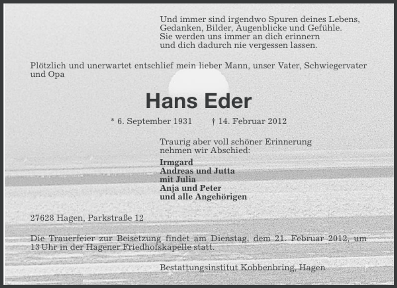 <p>Und immer sind irgendwo Spuren deines Lebens,<br />Gedanken, Bilder, Augenblicke und Gefühle.<br />Sie werden uns immer an dich erinnern<br />und dich dadurch nie vergessen lassen.<br />Plötzlich und unerwartet entschlief mein lieber Mann, unser Vater, Schwiegervater<br />und Opa</p><p>Hans Eder<br />* 6. September 1931</p><p>† 14. Februar 2012</p><p>Traurig aber voll schöner Erinnerung<br />nehmen wir Abschied:<br />Irmgard<br />Andreas und Jutta<br />mit Julia<br />Anja und Peter<br />und alle Angehörigen<br />27628 Hagen, Parkstraße 12<br />Die Trauerfeier zur Beisetzung findet am Dienstag, dem 21. Februar 2012, um<br />13 Uhr in der Hagener Friedhofskapelle statt.<br />Bestattungsinstitut Kobbenbring, Hagen</p>