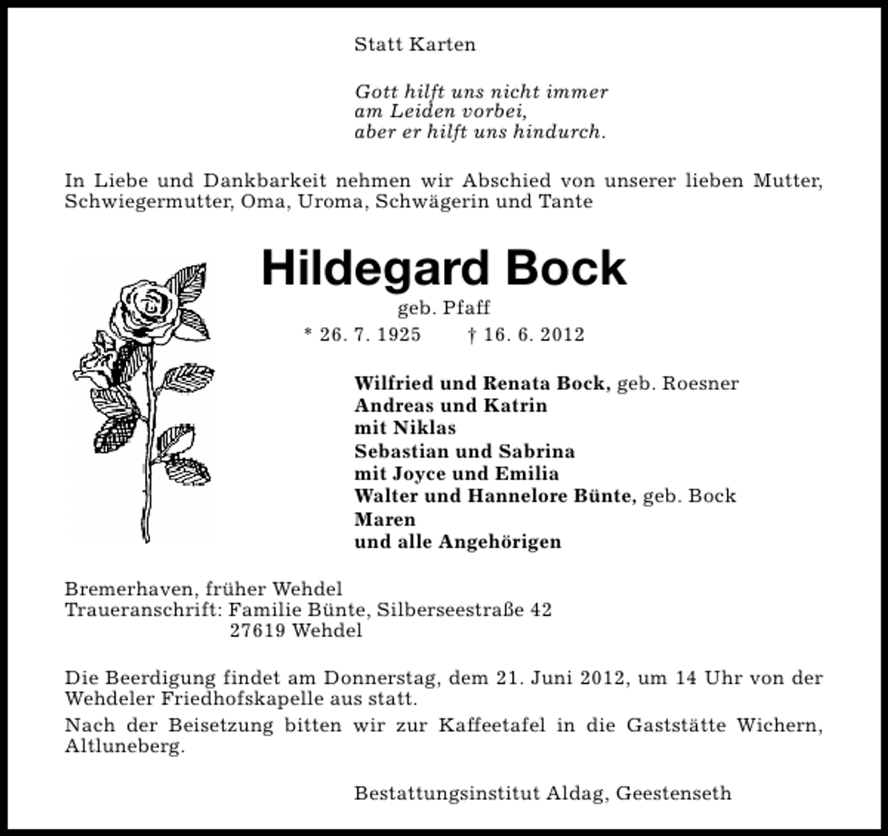 <p>Statt Karten<br />Gott hilft uns nicht immer<br />am Leiden vorbei,<br />aber er hilft uns hindurch.<br />In Liebe und Dankbarkeit nehmen wir Abschied von unserer lieben Mutter,<br />Schwiegermutter, Oma, Uroma, Schwägerin und Tante</p><p>Hildegard Bock<br />geb. Pfaff<br />* 26. 7. 1925<br />† 16. 6. 2012</p><p>Wilfried und Renata Bock, geb. Roesner<br />Andreas und Katrin<br />mit Niklas<br />Sebastian und Sabrina<br />mit Joyce und Emilia<br />Walter und Hannelore Bünte, geb. Bock<br />Maren<br />und alle Angehörigen<br />Bremerhaven, früher Wehdel<br />Traueranschrift: Familie Bünte, Silberseestraße 47619 Wehdel<br />Die Beerdigung findet am Donnerstag, dem 21. Juni 2012, um 14 Uhr von der<br />Wehdeler Friedhofskapelle aus statt.<br />Nach der Beisetzung bitten wir zur Kaffeetafel in die Gaststätte Wichern,<br />Altluneberg.<br />Bestattungsinstitut Aldag, Geestenseth</p>