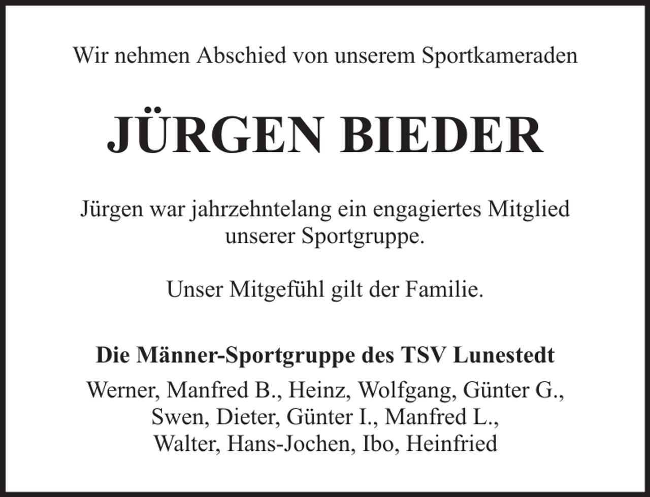 <p>Wir nehmen Abschied von unserem Sportkameraden</p><p>JÜRGEN BIEDER<br />Jürgen war jahrzehntelang ein engagiertes Mitglied<br />unserer Sportgruppe.<br />Unser Mitgefühl gilt der Familie.<br />Die Männer-Sportgruppe des TSV Lunestedt<br />Werner, Manfred B., Heinz, Wolfgang, Günter G.,<br />Swen, Dieter, Günter I., Manfred L.,<br />Walter, Hans-Jochen, Ibo, Heinfried</p>