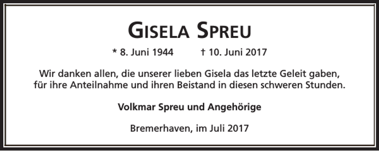 <p>GISELA SPREU<br />* 8. Juni 1944</p><p>† 10. Juni 2017</p><p>Wir danken allen, die unserer lieben Gisela das letzte Geleit gaben,<br />für ihre Anteilnahme und ihren Beistand in diesen schweren Stunden.<br />Volkmar Spreu und Angehörige<br />Bremerhaven, im Juli 2017</p>