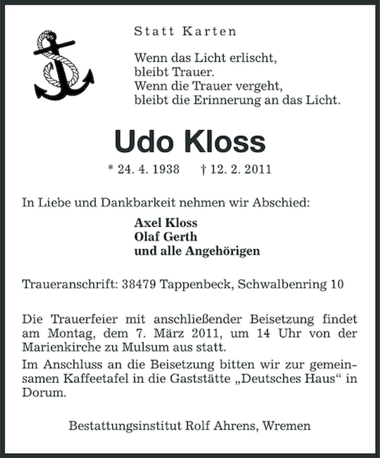 <p>Statt Karten Wenn das Licht erlischt, bleibt Trauer. Wenn die Trauer vergeht, bleibt die Erinnerung an das Licht.</p><p>Udo Kloss<br />* 24. 4. 1938 † 12. 2. 2011 In Liebe und Dankbarkeit nehmen wir Abschied: Axel Kloss Olaf Gerth und alle Angehörigen Traueranschrift: 38479 Tappenbeck, Schwalbenring 10 Die Trauerfeier mit anschließender Beisetzung findet am Montag, dem 7. März 2011, um 14 Uhr von der Marienkirche zu Mulsum aus statt. Im Anschluss an die Beisetzung bitten wir zur gemeinsamen Kaffeetafel in die Gaststätte „Deutsches Haus“ in Dorum. Bestattungsinstitut Rolf Ahrens, Wremen</p>