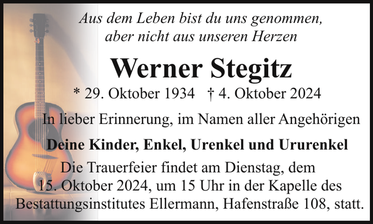 <p>Aus dem Leben bist du uns genommen,<br />aber nicht aus unseren Herzen</p><p>Werner Stegitz</p><p>* 29. Oktober 1934 † 4. Oktober 2024<br />In lieber Erinnerung, im Namen aller Angehörigen<br />Deine Kinder, Enkel, Urenkel und Ururenkel<br />Die Trauerfeier findet am Dienstag, dem<br />15. Oktober 2024, um 15 Uhr in der Kapelle des<br />Bestattungsinstitutes Ellermann, Hafenstraße 108, statt.</p>