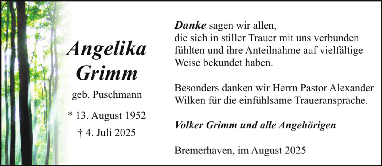 <p>Angelika<br />Grimm<br />geb. Puschmann<br />* 13. August 1952<br />† 4. Juli 2025</p><p>Danke sagen wir allen,<br />die sich in stiller Trauer mit uns verbunden<br />fühlten und ihre Anteilnahme auf vielfältige<br />Weise bekundet haben.<br />Besonders danken wir Herrn Pastor Alexander<br />Wilken für die einfühlsame Traueransprache.<br />Volker Grimm und alle Angehörigen<br />Bremerhaven, im August 2025</p>