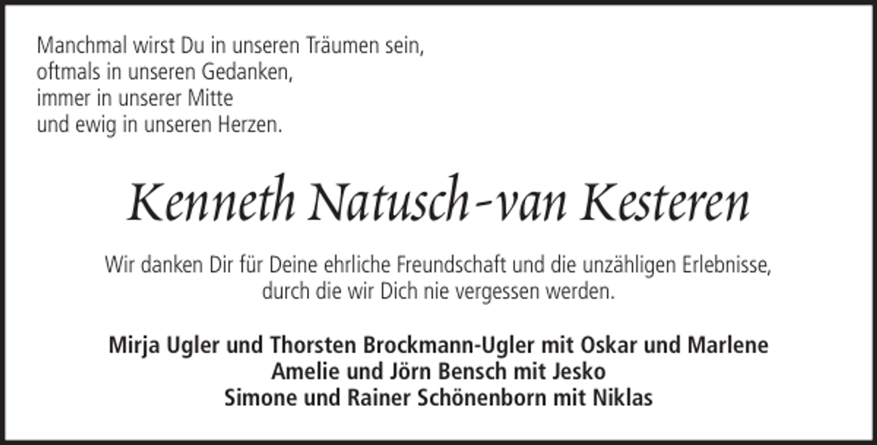<p>Manchmal wirst Du in unseren Träumen sein,<br />oftmals in unseren Gedanken,<br />immer in unserer Mitte<br />und ewig in unseren Herzen.</p><p>Kenneth Natusch-van Kesteren<br />Wir danken Dir für Deine ehrliche Freundschaft und die unzähligen Erlebnisse,<br />durch die wir Dich nie vergessen werden.<br />Mirja Ugler und Thorsten Brockmann-Ugler mit Oskar und Marlene<br />Amelie und Jörn Bensch mit Jesko<br />Simone und Rainer Schönenborn mit Niklas</p>