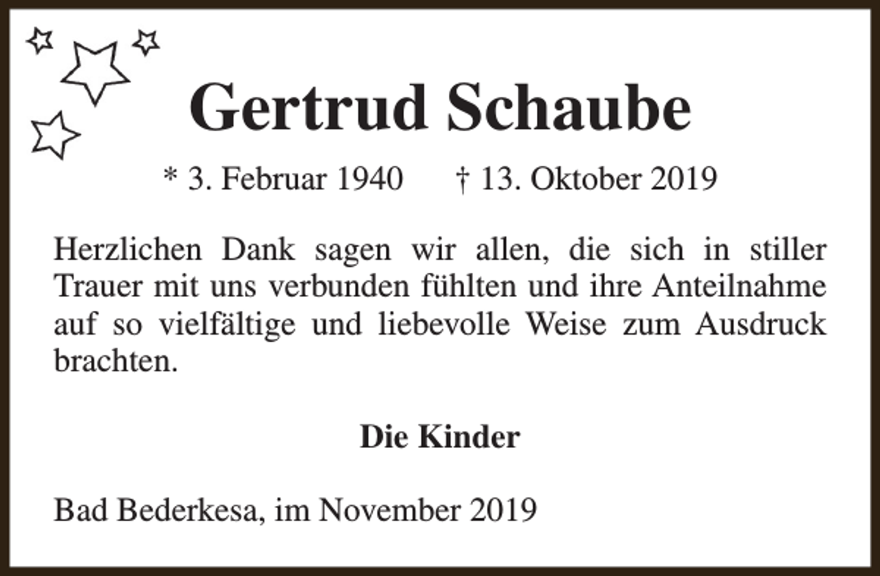 <p>Gertrud Schaube<br />* 3. Februar 1940</p><p>† 13. Oktober 2019</p><p>Herzlichen Dank sagen wir allen, die sich in stiller<br />Trauer mit uns verbunden fühlten und ihre Anteilnahme<br />auf so vielfältige und liebevolle Weise zum Ausdruck<br />brachten.<br />Die Kinder<br />Bad Bederkesa, im November 2019</p>