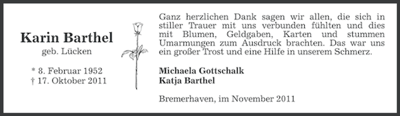 <p>Karin Barthel<br />geb. Lücken<br />* 8. Februar 1952<br />† 17. Oktober 2011</p><p>Ganz herzlichen Dank sagen wir allen, die sich in<br />stiller Trauer mit uns verbunden fühlten und dies<br />mit Blumen, Geldgaben, Karten und stummen<br />Umarmungen zum Ausdruck brachten. Das war uns<br />ein großer Trost und eine Hilfe in unserem Schmerz.<br />Michaela Gottschalk<br />Katja Barthel<br />Bremerhaven, im November 2011</p>