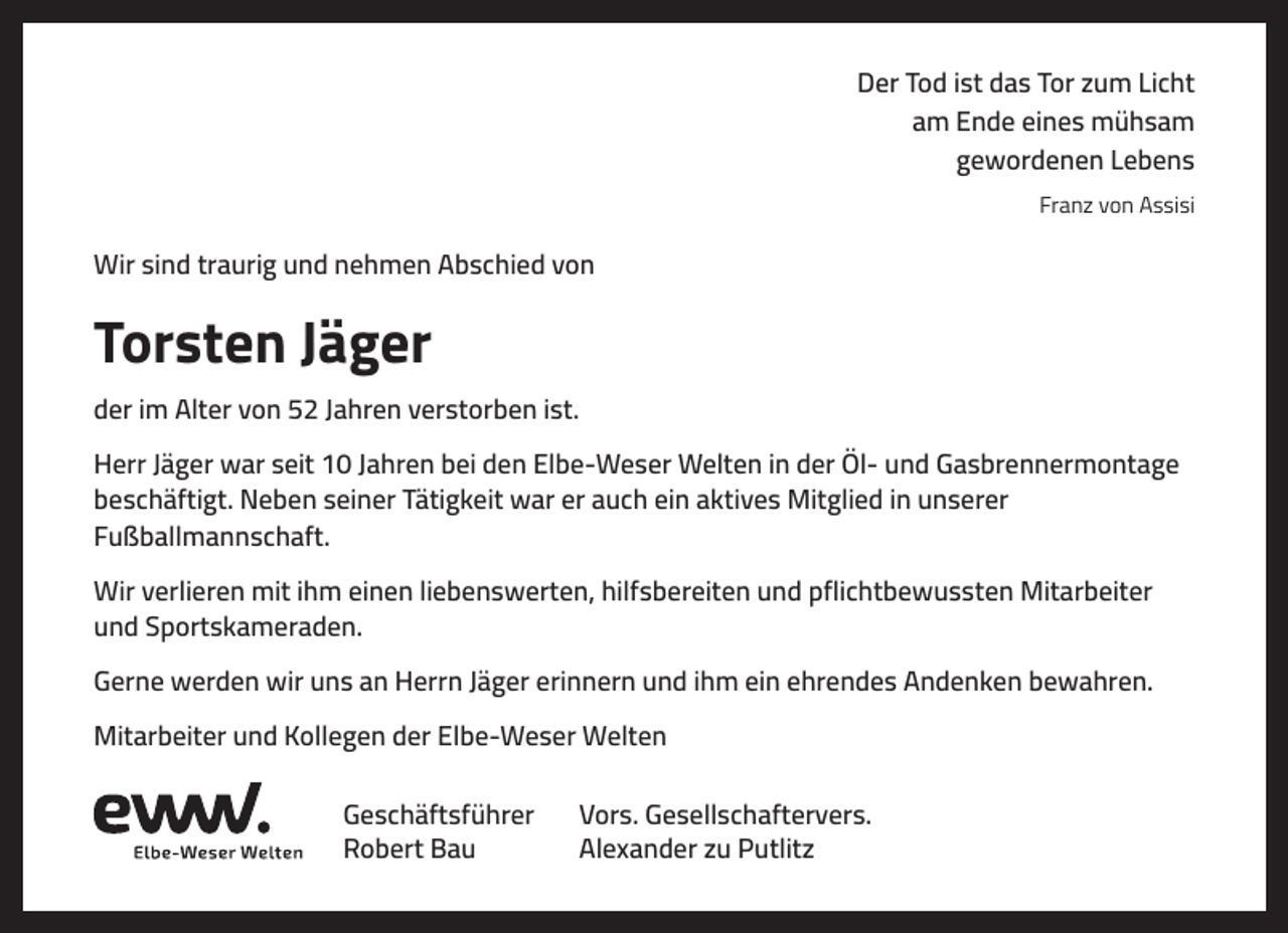 <p>Der Tod ist das Tor zum Licht<br />am Ende eines mühsam<br />gewordenen Lebens<br />Franz von Assisi</p><p>Wir sind traurig und nehmen Abschied von</p><p>Torsten Jäger<br />der im Alter von 52 Jahren verstorben ist.<br />Herr Jäger war seit 10 Jahren bei den Elbe-Weser Welten in der Öl- und Gasbrennermontage<br />beschäftigt. Neben seiner Tätigkeit war er auch ein aktives Mitglied in unserer<br />Fußballmannschaft.<br />Wir verlieren mit ihm einen liebenswerten, hilfsbereiten und pflichtbewussten Mitarbeiter<br />und Sportskameraden.<br />Gerne werden wir uns an Herrn Jäger erinnern und ihm ein ehrendes Andenken bewahren.<br />Mitarbeiter und Kollegen der Elbe-Weser Welten<br />Geschäftsführer<br />Robert Bau</p><p>Vors. Gesellschaftervers.<br />Alexander zu Putlitz</p>