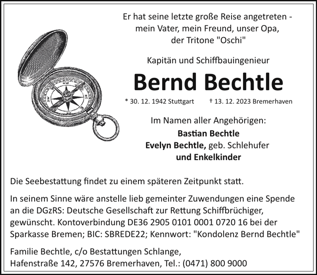 <p>Er hat seine letzte große Reise angetreten ­<br />mein Vater, mein Freund, unser Opa,<br />der Tritone "Oschi"<br />Kapitän und Schiffsbauingenieur</p><p>Bernd Bechtle</p><p>* 30. 12. 1942 Stuttgart</p><p>† 13. 12. 2023 Bremerhaven</p><p>Im Namen aller Angehörigen:<br />Bastian Bechtle<br />Evelyn Bechtle, geb. Schlehufer<br />und Enkelkinder<br />Die Seebestattung ﬁndet zu einem späteren Zeitpunkt statt.<br />In seinem Sinne wäre anstelle lieb gemeinter Zuwendungen eine Spende<br />an die DGzRS: Deutsche Gesellschaft zur Rettung Schiffsbrüchiger,<br />gewünscht. Kontoverbindung DE36 2905 0101 0001 0720 16 bei der<br />Sparkasse Bremen; BIC: SBREDE22; Kennwort: "Kondolenz Bernd Bechtle"<br />Familie Bechtle, c/o Bestattung Schlange,<br />Hafenstraße 142, 27576 Bremerhaven, Tel.: (0471) 800 9000</p>