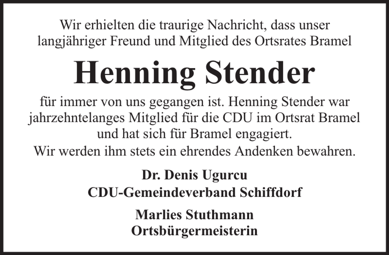 <p>Wir erhielten die traurige Nachricht, dass unser<br />langjähriger Freund und Mitglied des Ortsrates Bramel</p><p>Henning Stender</p><p>für immer von uns gegangen ist. Henning Stender war<br />jahrzehntelanges Mitglied für die CDU im Ortsrat Bramel<br />und hat sich für Bramel engagiert.<br />Wir werden ihm stets ein ehrendes Andenken bewahren.<br />Dr. Denis Ugurcu<br />CDU-Gemeindeverband Schiffdorf<br />Marlies Stuthmann<br />Ortsbürgermeisterin</p>
